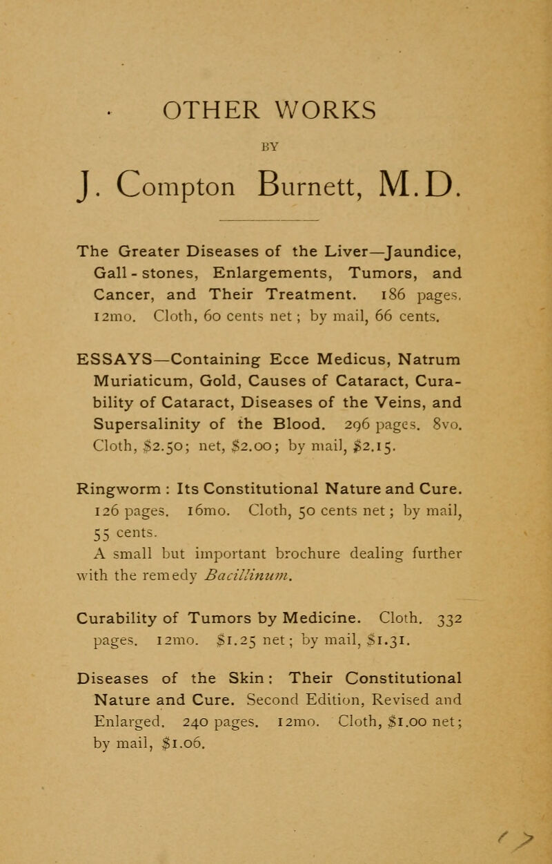 OTHER WORKS BY J. Compton Burnett, M.D The Greater Diseases of the Liver—Jaundice, Gall-stones, Enlargements, Tumors, and Cancer, and Their Treatment. 186 pages. i2mo. Cloth, 60 cents net; by mail, 66 cents. ESSAYS—Containing Ecce Medicus, Natrum Muriaticum, Gold, Causes of Cataract, Cura- bility of Cataract, Diseases of the Veins, and Supersalinity of the Blood. 296 pages. 8vo. Cloth, $2.50; net, S2.00; by mail, $2.15. Ringworm : Its Constitutional Nature and Cure. 126 pages. i6mo. Cloth, 50 cents net; by mail, 55 cents. A small but important brochure dealing further with the remedy Bacillinum. Curability of Tumors by Medicine. Cloth. 332 pages. 121110. $1.25 net; by mail, £1.31. Diseases of the Skin: Their Constitutional Nature and Cure. Second Edition, Revised and Enlarged. 240 pages. i2mo. Cloth, $1.00 net; by mail, $1.06. ' >