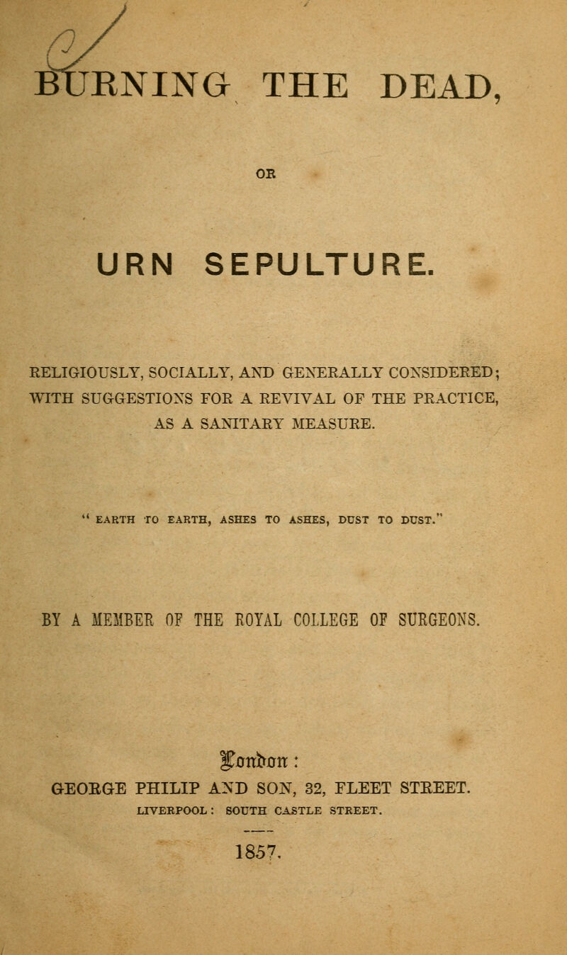 n irflKNING THE DEAD, OE URN SEPULTURE. RELIGIOUSLY, SOCIALLY, AND GENERALLY CONSIDERED; WITH SUGGESTIONS FOR A REVIVAL OF THE PRACTICE, AS A SANITARY MEASURE.  EARTH TO EARTH, ASHES TO ASHES, DUST TO DUST. BY A MEMBER OF THE ROYAL COLLEGE OE SURGEONS. f ottfam: GEORGE PHILIP AND SON, 32, FLEET STREET. LIVERPOOL: SOUTH CASTLE STREET. 1857.