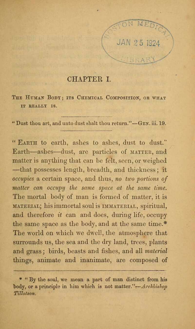 CHAPTER I. The Human Body ; its Chemical Composition, oe what it really is.  Dust thou art, and unto dust shalt thou return.—Gen. iii. 19.  Eaeth to earth, ashes to ashes, dust to dust. Earth—ashes—dust, are particles of mattee, and matter is anything that can he felt, seen, or weighed —that possesses length, breadth, and thickness; it occupies a certain space, and thus, no two portions of matter can occupy the same space at the same time. The mortal body of man is formed of matter, it is material; his immortal soul is immaterial, spiritual, and therefore it can and does, during life, occupy the same space as the body, and at the same time.* The world on which wre dwell, the atmosphere that surrounds us, the sea and the dry land, trees, plants and grass; birds, beasts and fishes, and all material things, animate and inanimate, are composed of *  By the soul, we mean a part of man distinct from his body, or a principle in him which is not matter.-—ArcJihisJiop Tillotson,