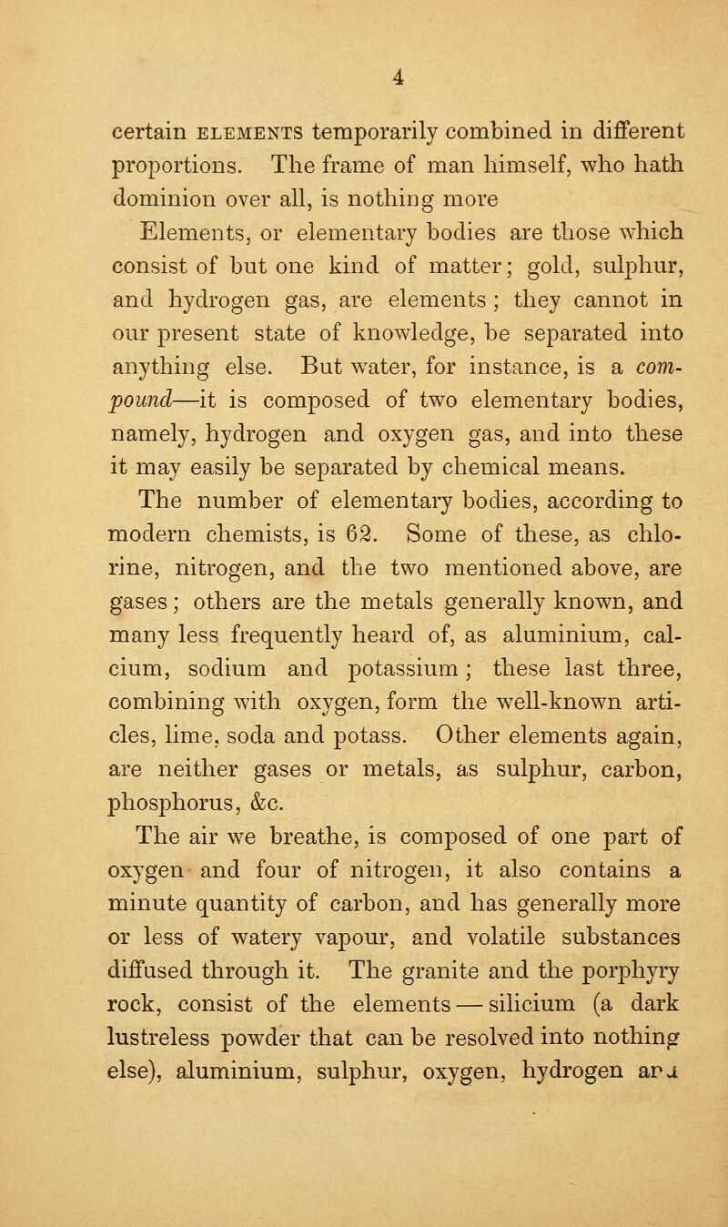 proportions. The frame of man himself, who hath dominion over all, is nothing more Elements, or elementary bodies are those which consist of but one kind of matter; gold, sulphur, and hydrogen gas, are elements; they cannot in our present state of knowledge, be separated into anything else. But water, for instance, is a com- pound—it is composed of two elementary bodies, namely, hydrogen and oxygen gas, and into these it may easily be separated by chemical means. The number of elementary bodies, according to modern chemists, is 62. Some of these, as chlo- rine, nitrogen, and the two mentioned above, are gases; others are the metals generally known, and many less frequently heard of, as aluminium, cal- cium, sodium and potassium; these last three, combining with oxygen, form the well-known arti- cles, lime, soda and potass. Other elements again, are neither gases or metals, as sulphur, carbon, phosphorus, &c. The air we breathe, is composed of one part of oxygen and four of nitrogen, it also contains a minute quantity of carbon, and has generally more or less of watery vapour, and volatile substances diffused through it. The granite and the porphyry rock, consist of the elements — silicium (a dark lustreless powder that can be resolved into nothing else), aluminium, sulphur, oxygen, hydrogen ana