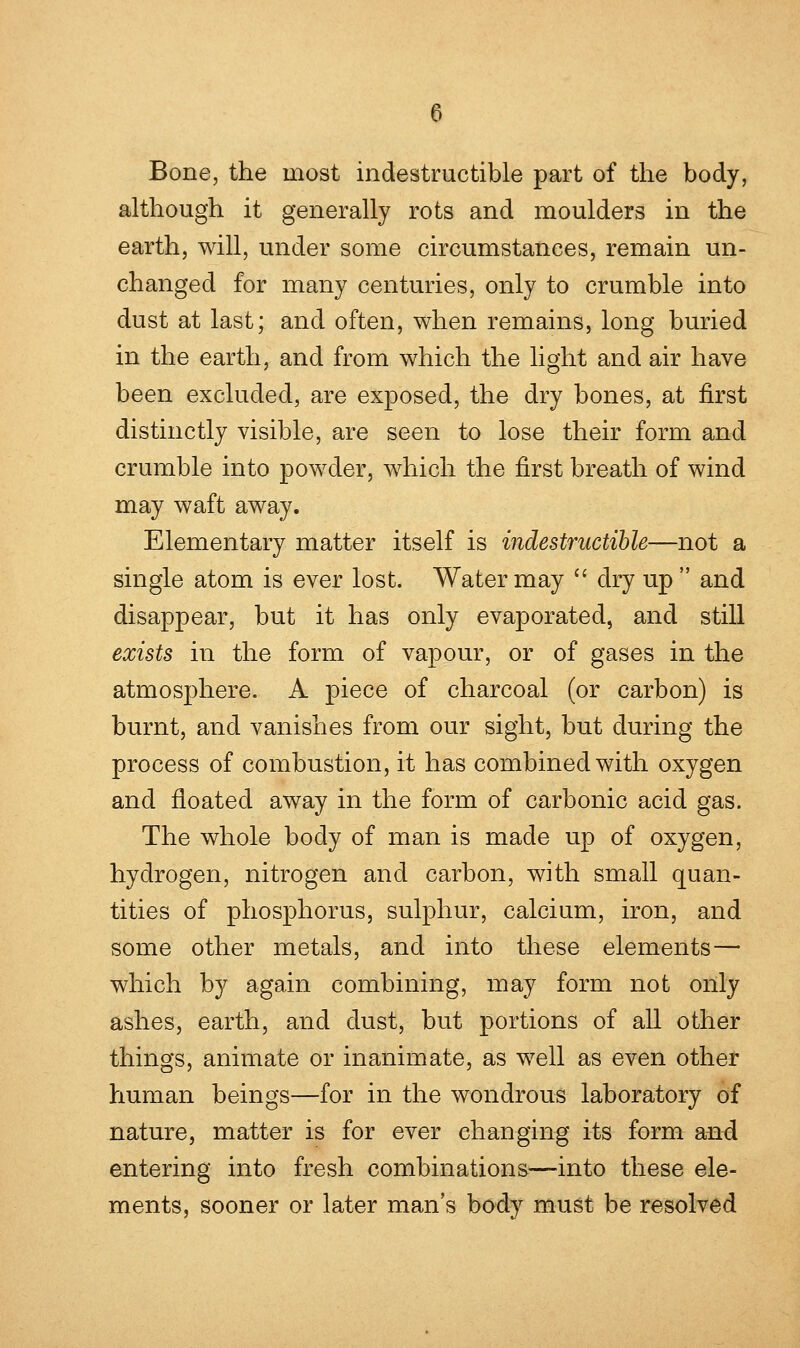 Bone, the most indestructible part of the body, although it generally rots and moulders in the earth, will, under some circumstances, remain un- changed for many centuries, only to crumble into dust at last; and often, when remains, long buried in the earth, and from which the light and air have been excluded, are exposed, the dry bones, at first distinctly visible, are seen to lose their form and crumble into powder, which the first breath of wind may waft away. Elementary matter itself is indestructible—not a single atom is ever lost. Water may  dry up  and disappear, but it has only evaporated, and still exists in the form of vapour, or of gases in the atmosphere. A piece of charcoal (or carbon) is burnt, and vanishes from our sight, but during the process of combustion, it has combined with oxygen and floated away in the form of carbonic acid gas. The whole body of man is made up of oxygen, hydrogen, nitrogen and carbon, with small quan- tities of phosphorus, sulphur, calcium, iron, and some other metals, and into these elements— which by again combining, may form not only ashes, earth, and dust, but portions of all other things, animate or inanimate, as well as even other human beings—for in the wondrous laboratory of nature, matter is for ever changing its form and entering into fresh combinations—into these ele- ments, sooner or later man's body must be resolved