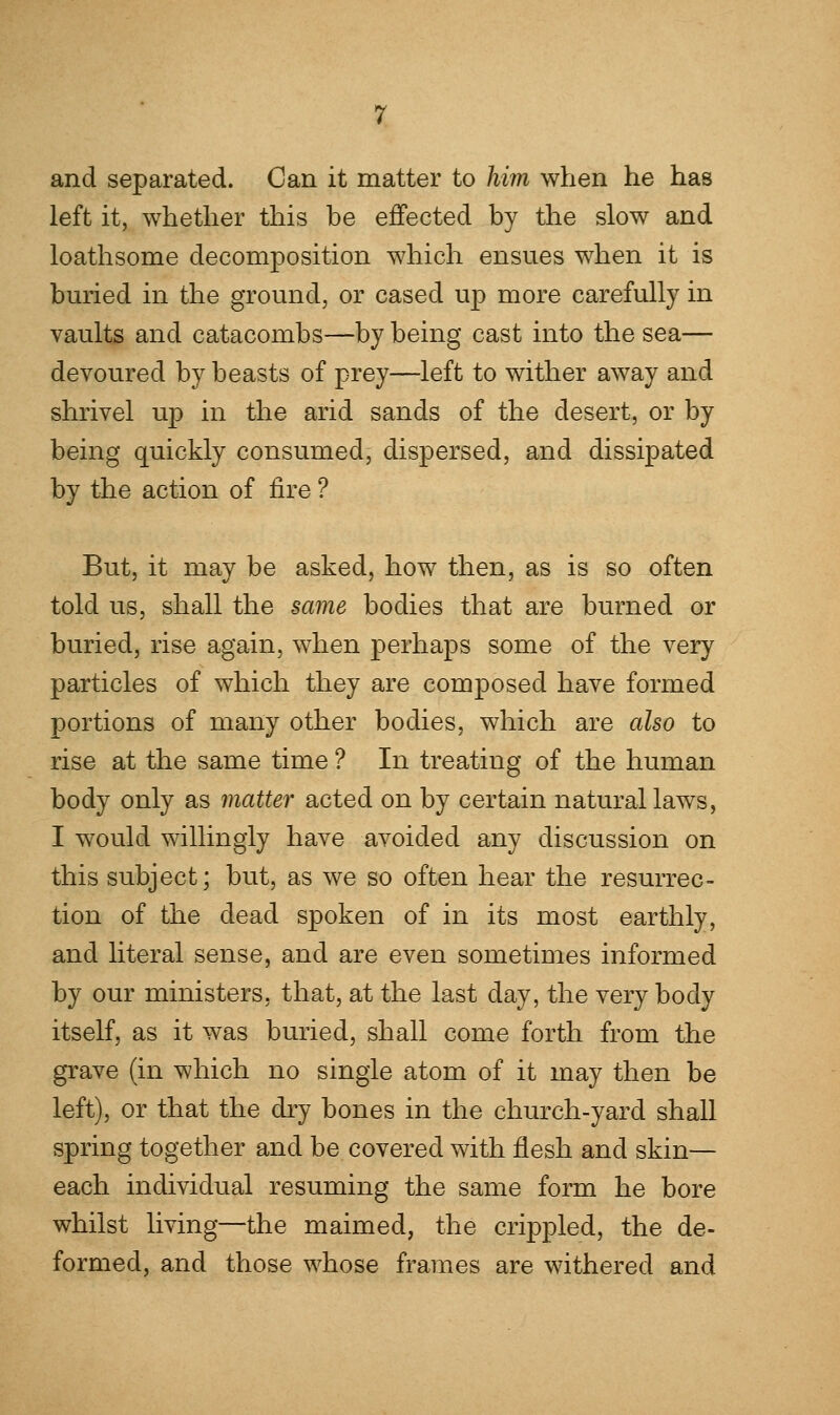 and separated. Can it matter to him when he has left it, whether this be effected by the slow and loathsome decomposition which ensues when it is buried in the ground, or cased up more carefully in vaults and catacombs—by being cast into the sea— devoured by beasts of prey—left to wither away and shrivel up in the arid sands of the desert, or by being quickly consumed, dispersed, and dissipated by the action of fire ? But, it may be asked, how then, as is so often told us, shall the same bodies that are burned or buried, rise again, when perhaps some of the very particles of which they are composed have formed portions of many other bodies, which are also to rise at the same time ? In treating of the human body only as matter acted on by certain natural laws, I would willingly have avoided any discussion on this subject; but, as we so often hear the resurrec- tion of the dead spoken of in its most earthly, and literal sense, and are even sometimes informed by our ministers, that, at the last day, the very body itself, as it was buried, shall come forth from the grave (in which no single atom of it may then be left), or that the dry bones in the church-yard shall spring together and be covered with flesh and skin— each individual resuming the same form he bore whilst living—the maimed, the crippled, the de- formed, and those whose frames are withered and