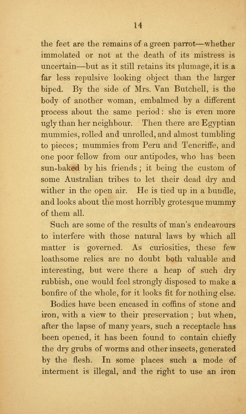 the feet are the remains of a green parrot—whether immolated or not at the death of its mistress is uncertain—but as it still retains its plumage, it is a far less repulsive looking object than the larger biped. By the side of Mrs. Van Butchell, is the body of another woman, embalmed by a different process about the same period: she is even more ugly than her neighbour. Then there are Egyptian mummies, rolled and unrolled, and almost tumbling to pieces; mummies from Peru and TenerifTe, and one poor fellow from our antipodes, who has been sun-baked by his friends ; it being the custom of some Australian tribes to let their dead dry and wither in the open air. He is tied up in a bundle, and looks about the most horribly grotesque mummy of them all. Such are some of the results of man's endeavours to interfere with those natural laws by which all matter is governed. As curiosities, these few loathsome relics are no doubt both valuable and interesting, but were there a heap of such dry rubbish, one would feel strongly disposed to make a bonfire of the whole, for it looks fit for nothing else. Bodies have been encased in coffins of stone and iron, with a view to their preservation ; but when, after the lapse of many years, such a receptacle has been opened, it has been found to contain chiefly the dry grubs of worms and other insects, generated by the flesh. In some places such a mode of interment is illegal, and the right to use an iron