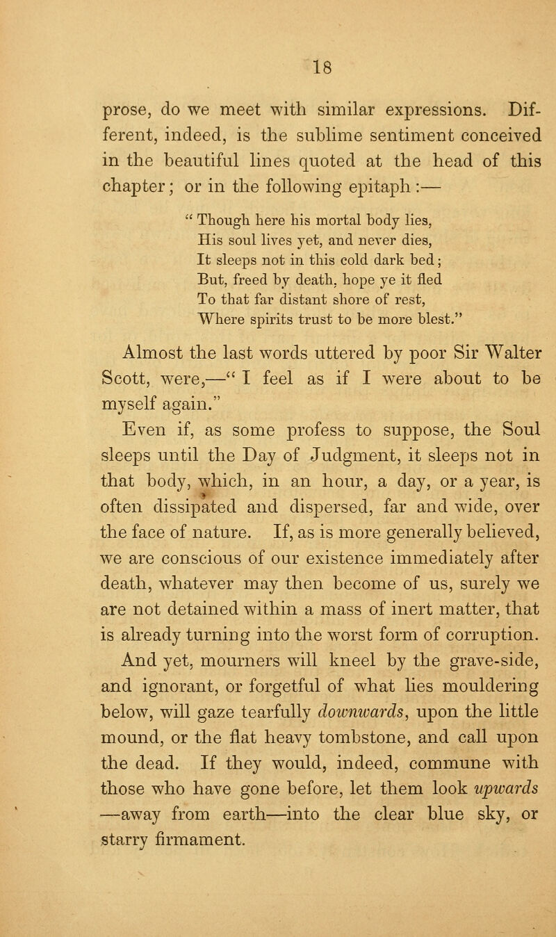 prose, do we meet with similar expressions. Dif- ferent, indeed, is the sublime sentiment conceived in the beautiful lines quoted at the head of this chapter; or in the following epitaph :—  Though here his mortal body lies, His soul lives yet, and never dies, It sleeps not in this cold dark bed; But, freed by death, hope ye it fled To that far distant shore of rest, Where spirits trust to be more blest. Almost the last words uttered by poor Sir Walter Scott, were,— I feel as if I were about to be myself again. Even if, as some profess to suppose, the Soul sleeps until the Day of Judgment, it sleeps not in that body, which, in an hour, a day, or a year, is often dissipated and dispersed, far and wide, over the face of nature. If, as is more generally believed, we are conscious of our existence immediately after death, whatever may then become of us, surely we are not detained within a mass of inert matter, that is already turning into the worst form of corruption. And yet, mourners will kneel by the grave-side, and ignorant, or forgetful of what lies mouldering below, will gaze tearfully doivnwards, upon the little mound, or the flat heavy tombstone, and call upon the dead. If they would, indeed, commune with those who have gone before, let them look upwards ■—away from earth—into the clear blue sky, or starry firmament.