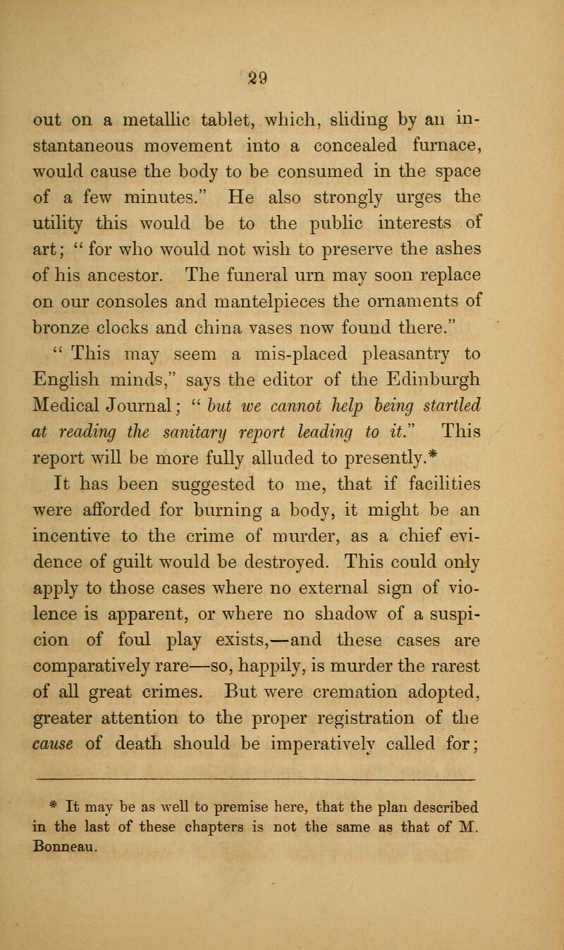 out on a metallic tablet, which, sliding by an in- stantaneous movement into a concealed furnace, would cause the body to be consumed in the space of a few minutes. He also strongly urges the utility this would be to the public interests of art;  for who would not wish to preserve the ashes of his ancestor. The funeral urn may soon replace on our consoles and mantelpieces the ornaments of bronze clocks and china vases now found there.  This may seem a mis-placed pleasantry to English minds, says the editor of the Edinburgh Medical Journal;  but we cannot help being startled at reading the sanitary report leading to it. This report will be more fully alluded to presently.* It has been suggested to me, that if facilities were afforded for burning a body, it might be an incentive to the crime of murder, as a chief evi- dence of guilt would be destroyed. This could only apply to those cases where no external sign of vio- lence is apparent, or where no shadow of a suspi- cion of foul play exists,—and these cases are comparatively rare—so, happily, is murder the rarest of all great crimes. But were cremation adopted, greater attention to the proper registration of the cause of death should be imperatively called for; * It may be as well to premise here, that the plan described in the last of these chapters is not the same as that of M. Bonneau.