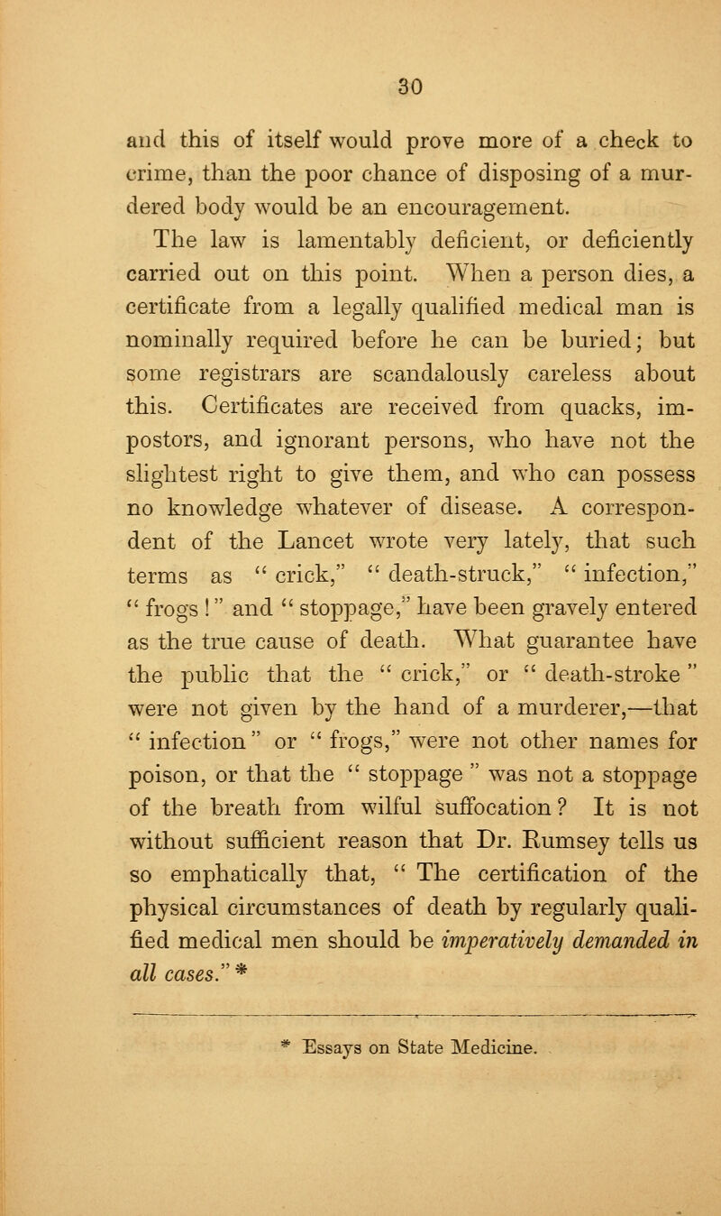 and this of itself would prove more of a check to crime, than the poor chance of disposing of a mur- dered body would be an encouragement. The law is lamentably deficient, or deficiently carried out on this point. When a person dies, a certificate from a legally qualified medical man is nominally required before he can be buried; but some registrars are scandalously careless about this. Certificates are received from quacks, im- postors, and ignorant persons, who have not the slightest right to give them, and who can possess no knowledge whatever of disease. A correspon- dent of the Lancet wrote very lately, that such terms as  crick,  death-struck,  infection,  frogs ! and  stoppage, have been gravely entered as the true cause of death. What guarantee have the public that the  crick, or  death-stroke  were not given by the hand of a murderer,—that  infection or  frogs, were not other names for poison, or that the  stoppage  was not a stoppage of the breath from wilful suffocation ? It is not without sufficient reason that Dr. Kumsey tells us so emphatically that,  The certification of the physical circumstances of death by regularly quali- fied medical men should be imperatively demanded in all cases. * * Essays on State Medicine.