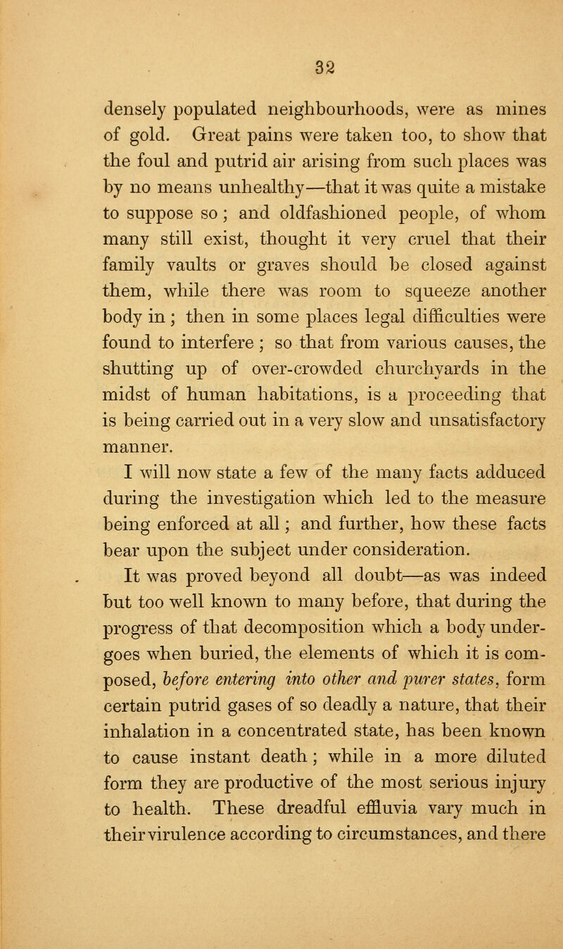 densely populated neighbourhoods, were as mines of gold. Great pains were taken too, to show that the foul and putrid air arising from such places was by no means unhealthy—that it was quite a mistake to suppose so; and oldfashionecl people, of whom many still exist, thought it very cruel that their family vaults or graves should be closed against them, while there was room to squeeze another body in ; then in some places legal difficulties were found to interfere ; so that from various causes, the shutting up of over-crowded churchyards in the midst of human habitations, is a proceeding that is being carried out in a very slow and unsatisfactory manner. I will now state a few of the many facts adduced during the investigation which led to the measure being enforced at all; and further, how these facts bear upon the subject under consideration. It was proved beyond all doubt—as was indeed but too well known to many before, that during the progress of that decomposition which a body under- goes when buried, the elements of which it is com- posed, before entering into other and purer states, form certain putrid gases of so deadly a nature, that their inhalation in a concentrated state, has been known to cause instant death; while in a more diluted form they are productive of the most serious injury to health. These dreadful effluvia vary much in their virulence according to circumstances, and there