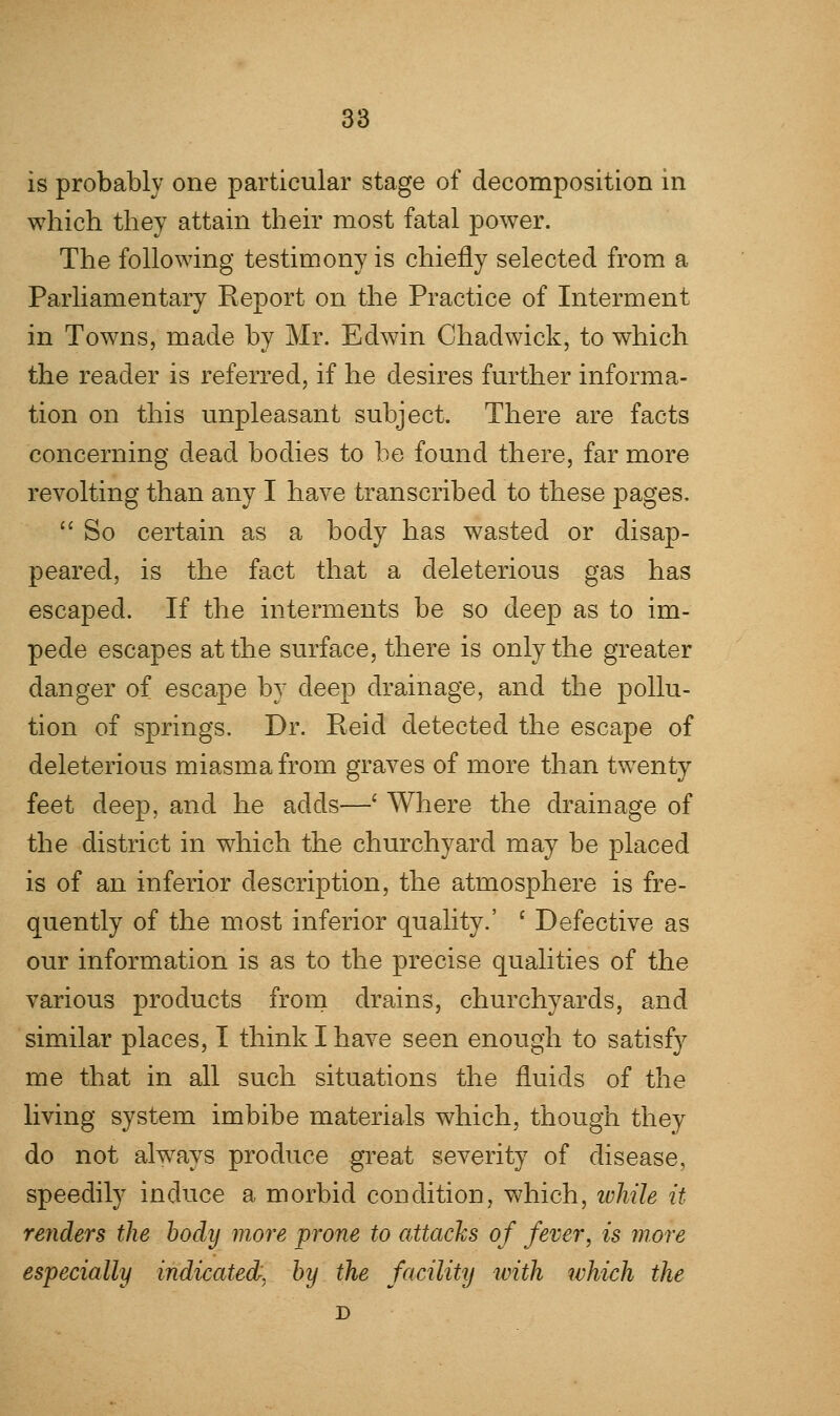 is probably one particular stage of decomposition in which they attain their most fatal power. The following testimony is chiefly selected from a Parliamentary Report on the Practice of Interment in Towns, made by Mr. Edwin Chad wick, to which the reader is referred, if he desires further informa- tion on this unpleasant subject. There are facts concerning dead bodies to be found there, far more revolting than any I have transcribed to these pages.  So certain as a body has wasted or disap- peared, is the fact that a deleterious gas has escaped. If the interments be so deep as to im- pede escapes at the surface, there is only the greater danger of escape by deep drainage, and the pollu- tion of springs. Dr. Reid detected the escape of deleterious miasma from graves of more than twenty feet deep, and he adds—' Where the drainage of the district in which the churchyard may be placed is of an inferior description, the atmosphere is fre- quently of the most inferior quality.' c Defective as our information is as to the precise qualities of the various products from drains, churchyards, and similar places, I think I have seen enough to satisfy me that in all such situations the fluids of the living system imbibe materials which, though they do not always produce great severity of disease, speedily induce a morbid condition, which, while it- renders the body more prone to attacks of fever, is more especially indicated, by the facility with which the