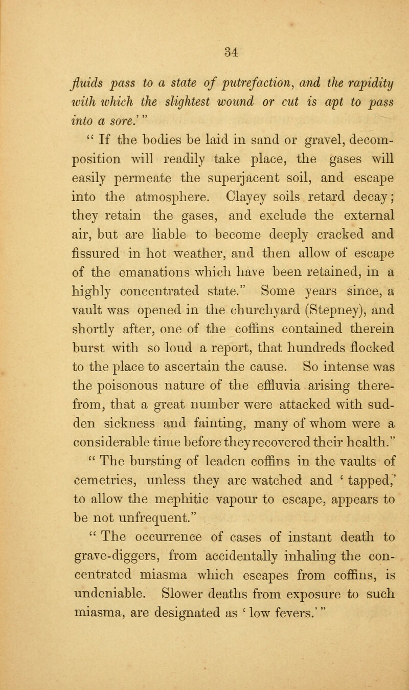 fluids pass to a state of putrefaction, and the rapidity with ivhich the slightest wound or cut is apt to pass into a sore.'  If the bodies be laid in sand or gravel, decom- position will readily take place, the gases will easily permeate the superjacent soil, and escape into the atmosphere. Clayey soils retard decay; they retain the gases, and exclude the external air, but are liable to become deeply cracked and fissured in hot weather, and then allow of escape of the emanations which have been retained, in a highly concentrated state. Some years since, a vault was opened in the churchyard (Stepney), and shortly after, one of the coffins contained therein burst with so loud a report, that hundreds flocked to the place to ascertain the cause. So intense was the poisonous nature of the effluvia arising there- from, that a great number were attacked with sud- den sickness and fainting, many of whom were a considerable time before they recovered their health.  The bursting of leaden coffins in the vaults of eemetries, unless they are watched and ' tapped,' to allow the mephitic vapour to escape, appears to be not unfrequent.  The occurrence of cases of instant death to grave-diggers, from accidentally inhaling the con- centrated miasma which escapes from coffins, is undeniable. Slower deaths from exposure to such miasma, are designated as c low fevers.'