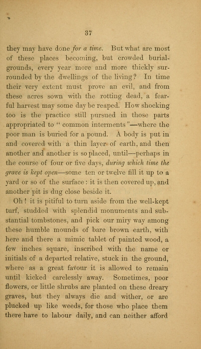 they may have done for a time. But what are most of these places becoming, but crowded burial- grounds, every year more and more thickly sur- rounded by the dwellings of the living? In time their very extent must prove an evil, and from these acres sown with the rotting dead, a fear- ful harvest may some day be reaped. How shocking too is the practice still pursued in those parts appropriated to  common interments —where the poor man is buried for a pound. A body is put in and covered with a thin layer of earth, and then another and another is so placed, until—perhaps in the course of four or five days, during which time the grave is kept open—some ten or twelve fill it up to a yard or so of the surface : it is then covered up, and another pit is dug close beside it. Oh ! it is pitiful to turn aside from the well-kept turf, studded with splendid monuments and sub- stantial tombstones, and pick our miry way among these humble mounds of bare brown earth, with here and there a mimic tablet of painted wood, a few inches square, inscribed with the name or initials of a departed relative, stuck in the ground, where as a great favour it is allowed to remain until kicked carelessly away. Sometimes, poor flowers, or little shrubs are planted on these dreary graves, but they always die and wither, or are plucked up like weeds, for those who place them there have to labour daily, and can neither afford
