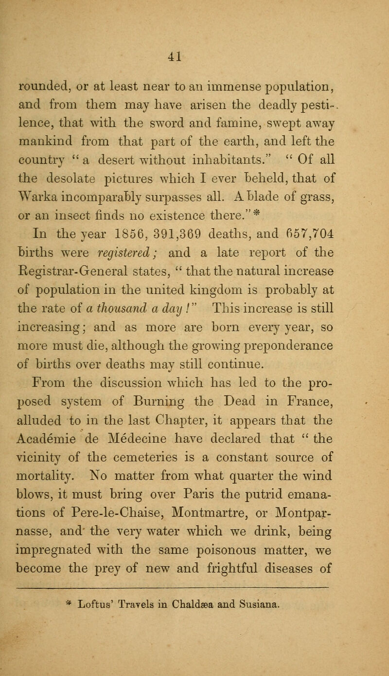 rounded, or at least near to an immense population, and from them may have arisen the deadly pesti-. lence, that with the sword and famine, swept away mankind from that part of the earth, and left the country  a desert without inhabitants.  Of all the desolate pictures which I ever beheld, that of Warka incomparably surpasses all. A blade of grass, or an insect finds no existence there.* In the year 1856,391,369 deaths, and 657,704 births were registered; and a late report of the Kegistrar-General states,  that the natural increase of population in the united kingdom is probably at the rate of a thousand a day / This increase is still increasing; and as more are born every year, so more must die, although the growing preponderance of births over deaths may still continue. From the discussion which has led to the pro- posed system of Burning the Dead in France, alluded to in the last Chapter, it appears that the Academie de Medecine have declared that  the vicinity of the cemeteries is a constant source of mortality. No matter from what quarter the wind blows, it must bring over Paris the putrid emana- tions of Pere-le-Chaise, Montmartre, or Montpar- nasse, and' the very water which we drink, being impregnated with the same poisonous matter, we become the prey of new and frightful diseases of * Loftus' Trayels in Chaldsea and Susiana.