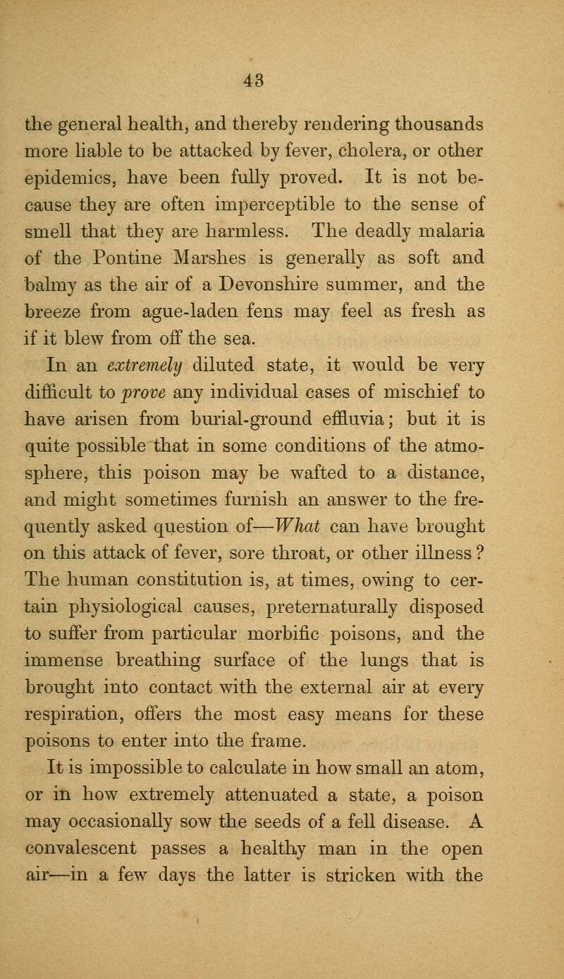 the general health, and thereby rendering thousands more liable to be attacked by fever, cholera, or other epidemics, have been fully proved. It is not be- cause they are often imperceptible to the sense of smell that they are harmless. The deadly malaria of the Pontine Marshes is generally as soft and balmy as the air of a Devonshire summer, and the breeze from ague-laden fens may feel as fresh as if it blew from off the sea. In an extremely diluted state, it would be very difficult to prove any individual cases of mischief to have arisen from burial-ground effluvia; but it is quite possible that in some conditions of the atmo- sphere, this poison may be wafted to a distance, and might sometimes furnish an answer to the fre- quently asked question of—What can have brought on this attack of fever, sore throat, or other illness ? The human constitution is, at times, owing to cer- tain physiological causes, preternaturally disposed to suffer from particular morbific poisons, and the immense breathing surface of the lungs that is brought into contact with the external air at every respiration, offers the most easy means for these poisons to enter into the frame. It is impossible to calculate in how small an atom, or in how extremely attenuated a state, a poison may occasionally sow the seeds of a fell disease. A convalescent passes a healthy man in the open air—in a few days the latter is stricken with the