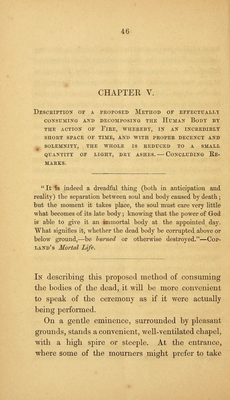 CHAPTER V. Description oe a proposed Method oe eeeectually CONSUMING AND DECOMPOSING THE HUMAN BoDT BY THE ACTION OE FlRE, WHEREBY, IN AN INCREDIBLY SHORT SPACE OE TIME, AND WITH PROPER DECENCY AND SOLEMNITY, THE WHOLE IS REDUCED TO A SMALL QUANTITY OE LIGHT, DRY ASHES. CONCLUDING RE- MARKS. It Is indeed a dreadful thing (both in anticipation and reality) the separation between soul and body caused by death; but the moment it takes place, the soul must care very little what becomes of its late body; knowing that the power of Grod is able to give it an immortal body at the appointed day. What signifies it, whether the dead body be corrupted above or below ground,—be burned or otherwise destroyed.—Cop- land's Mortal Life. In describing this proposed method of consuming the bodies of the dead, it will be more convenient to speak of the ceremony as if it were actually being performed. On a gentle eminence, surrounded by pleasant grounds, stands a convenient, well-ventilated chapel, with a high spire or steeple. At the entrance, where some of the mourners might prefer to take