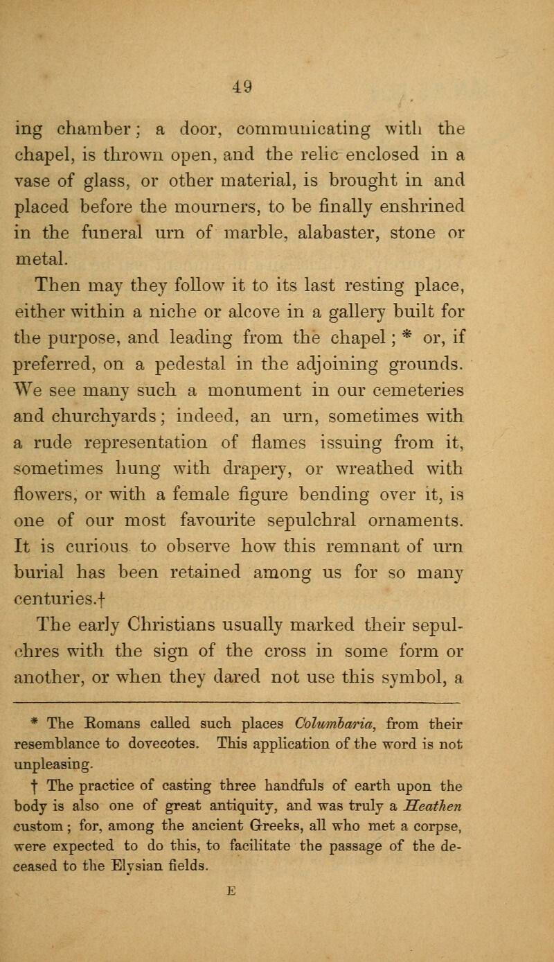 ing chamber; a door, communicating with the chapel, is thrown open, and the relic enclosed in a vase of glass, or other material, is brought in and placed before the mourners, to be finally enshrined in the funeral urn of marble, alabaster, stone or metal. Then may they follow it to its last resting place, either within a niche or alcove in a gallery built for the purpose, and leading from the chapel; * or, if preferred, on a pedestal in the adjoining grounds. We see many such a monument in our cemeteries and churchyards; indeed, an urn, sometimes with a rude representation of flames issuing from it, sometimes hung with drapery, or wreathed with flowers, or with a female figure bending over it, is one of our most favourite sepulchral ornaments. It is curious to observe how this remnant of urn burial has been retained among us for so many centuries.f The early Christians usually marked their sepul- chres with the sign of the cross in some form or another, or when they dared not use this symbol, a * The Romans called such places Columbaria, from their resemblance to dovecotes. This application of the word is not unpleasing. | The practice of casting three handful s of earth upon the body is also one of great antiquity, and was truly a Heathen custom; for, among the ancient Greeks, all who met a corpse, were expected to do this, to facilitate the passage of the de- ceased to the Elysian fields.