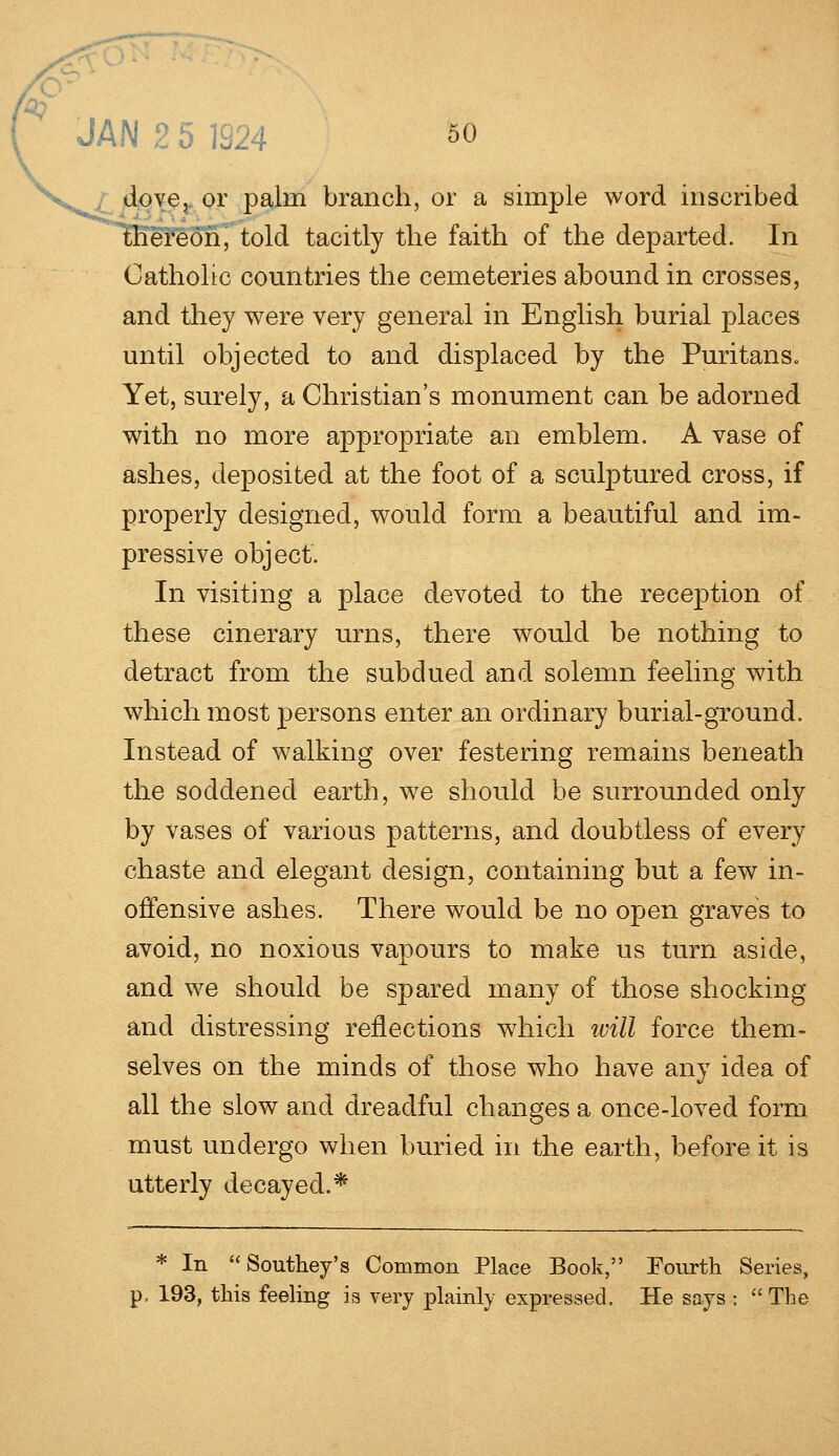 dove, or palm branch, or a simple word inscribed ereori, told tacitly the faith of the departed. In Catholic countries the cemeteries abound in crosses, and they were very general in English burial places until objected to and displaced by the Puritans. Yet, surely, a Christian's monument can be adorned with no more appropriate an emblem. A vase of ashes, deposited at the foot of a sculptured cross, if properly designed, would form a beautiful and im- pressive object. In visiting a place devoted to the reception of these cinerary urns, there would be nothing to detract from the subdued and solemn feeling with which most persons enter an ordinary burial-ground. Instead of walking over festering remains beneath the soddened earth, we should be surrounded only by vases of various patterns, and doubtless of every chaste and elegant design, containing but a few in- offensive ashes. There would be no open graves to avoid, no noxious vapours to make us turn aside, and we should be spared many of those shocking and distressing reflections which will force them- selves on the minds of those who have any idea of all the slow and dreadful changes a once-loved form must undergo when buried in the earth, before it is utterly decayed.* * In Southey's Common Place Book, Fourth Series, p, 193, this feeling is very plainly expressed. He says :  The