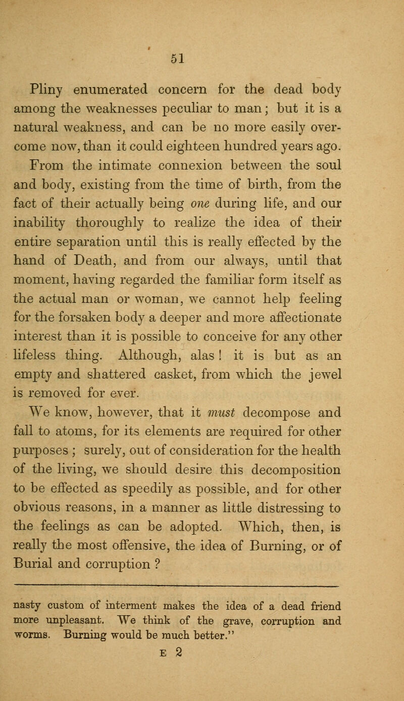 Pliny enumerated concern for the dead body among the weaknesses peculiar to man; but it is a natural weakness, and can be no more easily over- come now, than it could eighteen hundred years ago. From the intimate connexion between the soul and body, existing from the time of birth, from the fact of their actually being one during life, and our inability thoroughly to realize the idea of their entire separation until this is really effected by the hand of Death, and from our always., until that moment, having regarded the familiar form itself as the actual man or woman, we cannot help feeling for the forsaken body a deeper and more affectionate interest than it is possible to conceive for any other lifeless thing. Although, alas! it is but as an empty and shattered casket, from which the jewel is removed for ever. We know, however, that it must decompose and fall to atoms, for its elements are required for other purposes ; surely, out of consideration for the health of the living, we should desire this decomposition to be effected as speedily as possible, and for other obvious reasons, in a manner as little distressing to the feelings as can be adopted. Which, then, is really the most offensive, the idea of Burning, or of Burial and corruption ? nasty custom of interment makes the idea of a dead friend more unpleasant. We think of the grave, corruption and worms. Burning would be much better. E 2