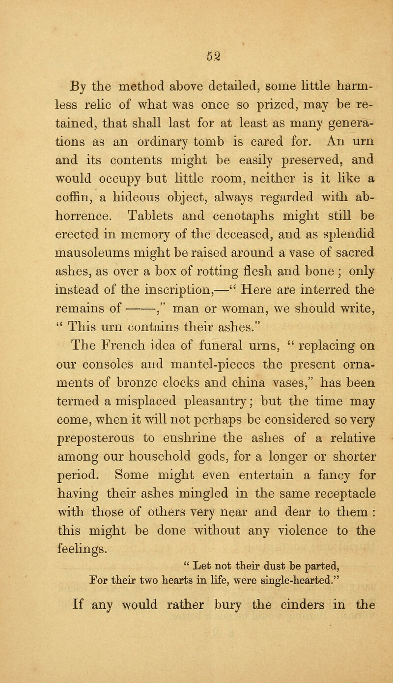 By the method above detailed, some little harm- less relic of what was once so prized, may be re- tained, that shall last for at least as many genera- tions as an ordinary tomb is cared for. An urn and its contents might be easily preserved, and would occupy but little room, neither is it like a coffin, a hideous object, always regarded with ab- horrence. Tablets and cenotaphs might still be erected in memory of the deceased, and as splendid mausoleums might be raised around a vase of sacred ashes, as over a box of rotting flesh and bone ; only instead of the inscription,— Here are interred the remains of , man or woman, we should write,  This urn contains their ashes. The French idea of funeral urns,  replacing on our consoles and mantel-pieces the present orna- ments of bronze clocks and china vases, has been termed a misplaced pleasantry; but the time may come, when it will not perhaps be considered so very preposterous to enshrine the ashes of a relative among our household gods, for a longer or shorter period. Some might even entertain a fancy for having their ashes mingled in the same receptacle with those of others very near and dear to them : this might be done without any violence to the feelings.  Let not their dust be parted, For their two hearts in life, were single-hearted. If any would rather bury the cinders in the