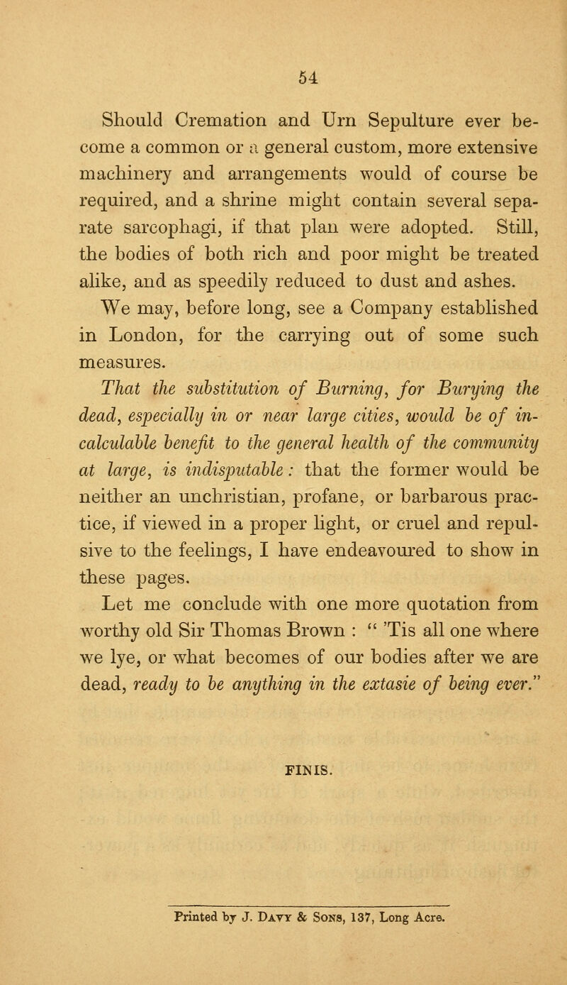 Should Cremation and Urn Sepulture ever be- come a common or a general custom, more extensive machinery and arrangements would of course be required, and a shrine might contain several sepa- rate sarcophagi, if that plan were adopted. Still, the bodies of both rich and poor might be treated alike, and as speedily reduced to dust and ashes. We may, before long, see a Company established in London, for the carrying out of some such measures. That the substitution of Burning, for Burying the dead, especially in or near large cities, would be of in- calculable benefit to the general health of the community at large, is indisputable: that the former would be neither an unchristian, profane, or barbarous prac- tice, if viewed in a proper light, or cruel and repul- sive to the feelings, I have endeavoured to show in these pages. Let me conclude with one more quotation from worthy old Sir Thomas Brown :  Tis all one where we lye, or what becomes of our bodies after we are dead, ready to be anything in the extasie of being every FINIS. Printed by J. Davy & Sons, 137, Long Acre.