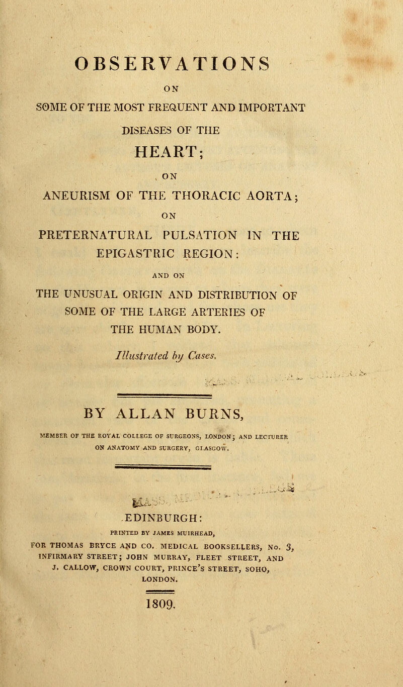 ON SOME OF THE MOST FREQUENT AND IMPORTANT DISEASES OF THE HEART; , ON ANEURISM OF THE THORACIC AORTA; ON PRETERNATURAL PULSATION IN THE EPIGASTRIC REGION: AND ON THE UNUSUAL ORIGIN AND DISTRIBUTION OF SOME OF THE LARGE ARTERIES OF THE HUMAN BODY. Illustrated by Cases, BY ALLAN BURNS, MEMBER OF THE ROYAL COLLEGE OF SURGEONS, LONDON J AND LECTURER ON ANATOMY AND SURGERY, GI.ASCOVV. EDINBURGH: PRINTED BY JAMES MUIRHEAD, FOR THOMAS BRYCE AND CO. MEDICAL EOOKSELLERS, No. 3, INFIRMARY STREET; JOHN MURRAY, FLEET STREET, AND J. CALLOW, CROWN COURT, PRINCE'S STREET, SOHO, LONDON. 1809.