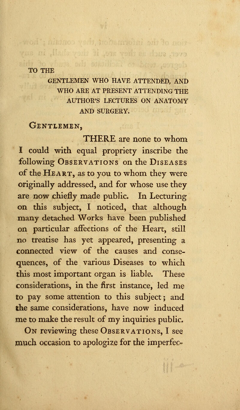 TO THE gentlemen who have attended, and who are at present attending the author's lectures on anatomy and surgery. Gentlemen, THERE are none to whom I could with equal propriety inscribe the following Observations on the Diseases of the Heart, as to you to whom they were originally addressed, and for whose use they are now chiefly made public. In Lecturing on this subject, I noticed, that although many detached Works have been published on particular affections of the Heart, still no treatise has yet appeared, presenting a connected view of the causes and conse- quences, of the various Diseases to which this most important organ is liable. These considerations, in the first instance, led me to pay some attention to this subject; and the same considerations, have now induced me to make the result of my inquiries public. On reviewing these Observations, I see much occasion to apologize for the imperfec-