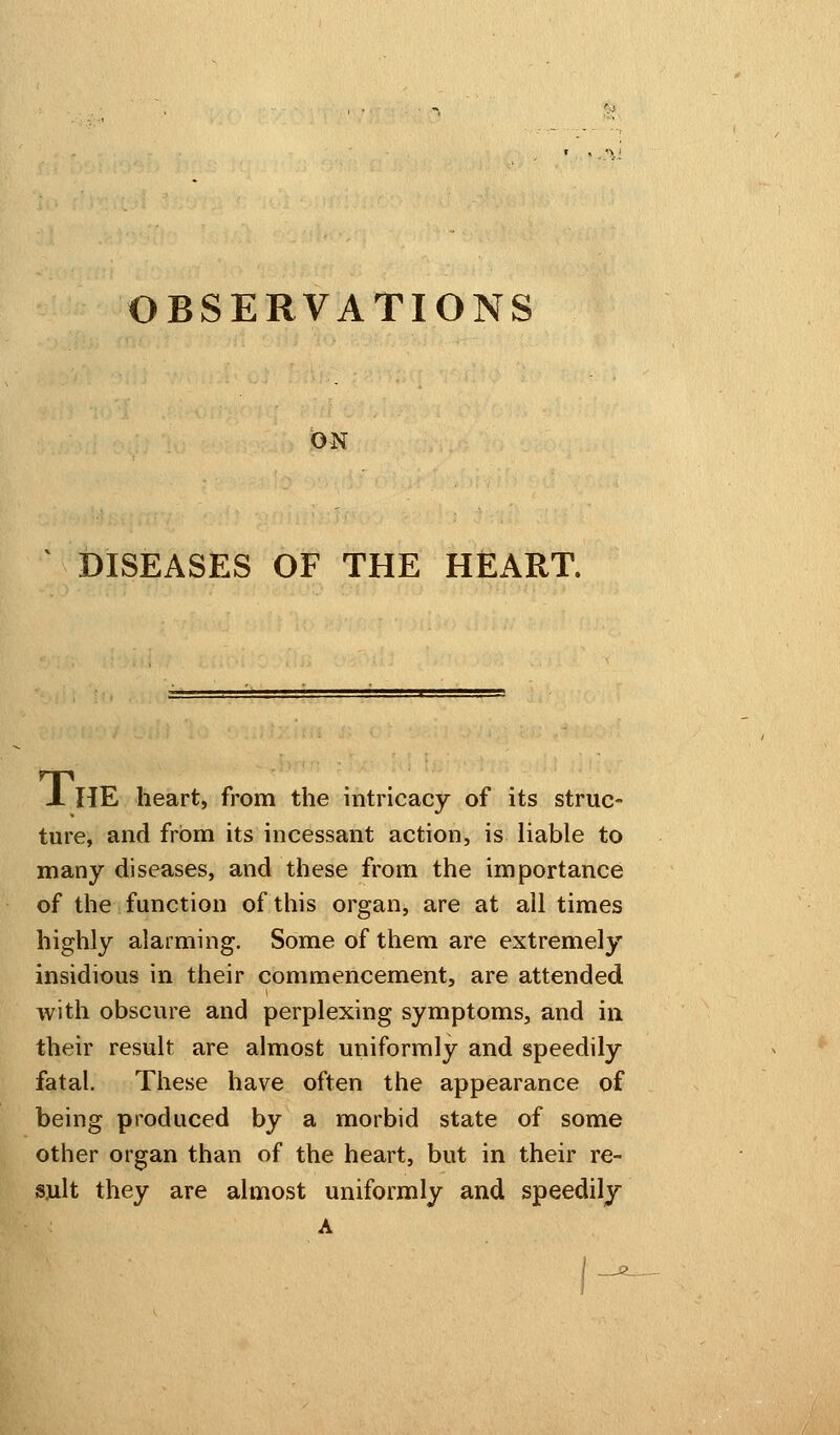ON DISEASES OF THE HEART. x HE heart, from the intricacy of its struc- ture, and from its incessant action, is liable to many diseases, and these from the importance of the function of this organ, are at all times highly alarming. Some of them are extremely insidious in their commencement, are attended with obscure and perplexing symptoms, and in their result are almost uniformly and speedily fatal. These have often the appearance of being produced by a morbid state of some other organ than of the heart, but in their re- sult they are almost uniformly and speedily A