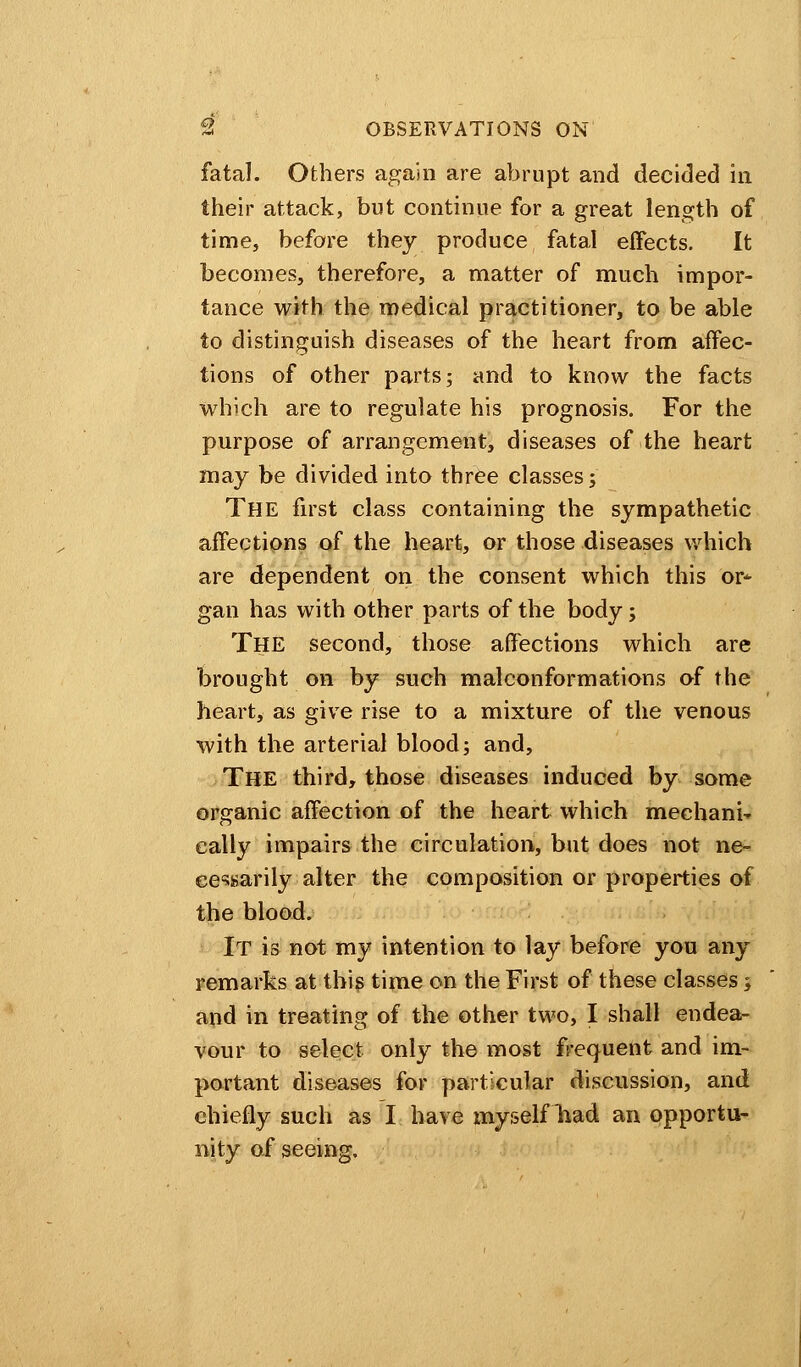 fatal. Others again are abrupt and decided in their attack, but continue for a great length of time, before they produce fatal effects. It becomes, therefore, a matter of much impor- tance with the medical practitioner, to be able to distinguish diseases of the heart from affec- tions of other parts; and to know the facts which are to regulate his prognosis. For the purpose of arrangement, diseases of the heart may be divided into three classes; The first class containing the sympathetic affections of the heart, or those diseases which are dependent on the consent which this or- gan has with other parts of the body; The second, those affections which are brought on by such malconformations of the heart, as give rise to a mixture of the venous with the arterial blood; and, THE third, those diseases induced by some organic affection of the heart which mechanic cally impairs the circulation, but does not ne- cessarily alter the composition or properties of the blood. It is not my intention to lay before you any remarks at this time on the First of these classes; and in treating of the other two, I shall endea- vour to select only the most frequent and im- portant diseases for particular discussion, and chiefly such as I have myself had an opportu- nity of seeing.