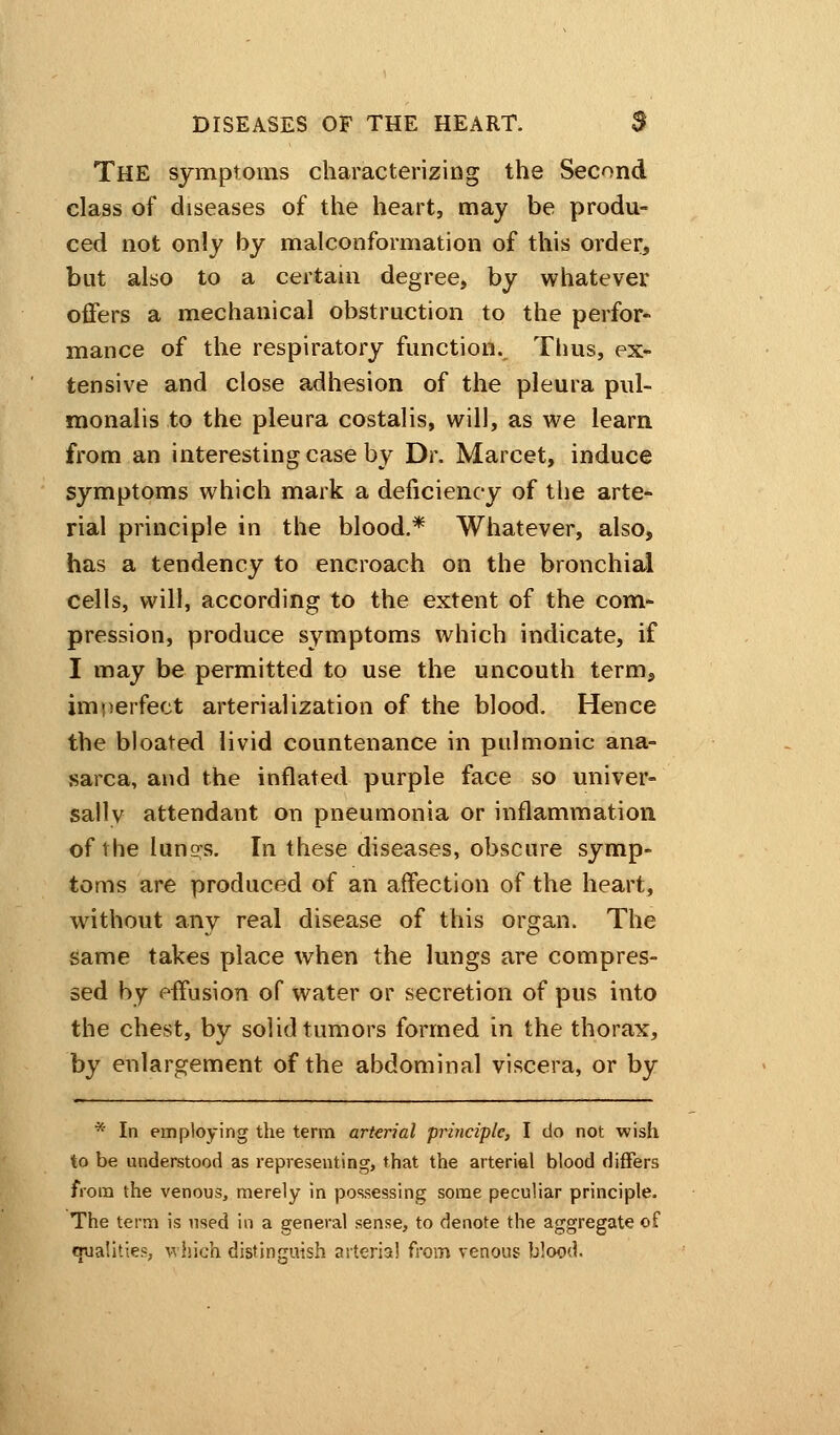 THE symptoms characterizing the Second class of diseases of the heart, may be produ- ced not only by malconformation of this order, but also to a certain degree, by whatever offers a mechanical obstruction to the perfor- mance of the respiratory function. Tims, ex- tensive and close adhesion of the pleura pul- monalis to the pleura costalis, will, as we learn from an interesting case by Dr. Marcet, induce symptoms which mark a deficiency of the arte- rial principle in the blood.* Whatever, also, has a tendency to encroach on the bronchial cells, will, according to the extent of the com- pression, produce symptoms which indicate, if I may be permitted to use the uncouth term5 imperfect arterialization of the blood. Hence the bloated livid countenance in pulmonic ana- sarca, and the inflated purple face so univer- sally attendant on pneumonia or inflammation of the lun°;s. In these diseases, obscure symp- toms are produced of an affection of the heart, without any real disease of this organ. The same takes place when the lungs are compres- sed by effusion of water or secretion of pus into the chest, by solid tumors formed in the thorax, by enlargement of the abdominal viscera, or by * In employing the term arterial principle, I do not wish to be understood as representing, that the arterial blood differs from the venous, merely in possessing some peculiar principle. The term is used in a general sense, to denote the aggregate of qualities, which distinguish arterial from venous blood.