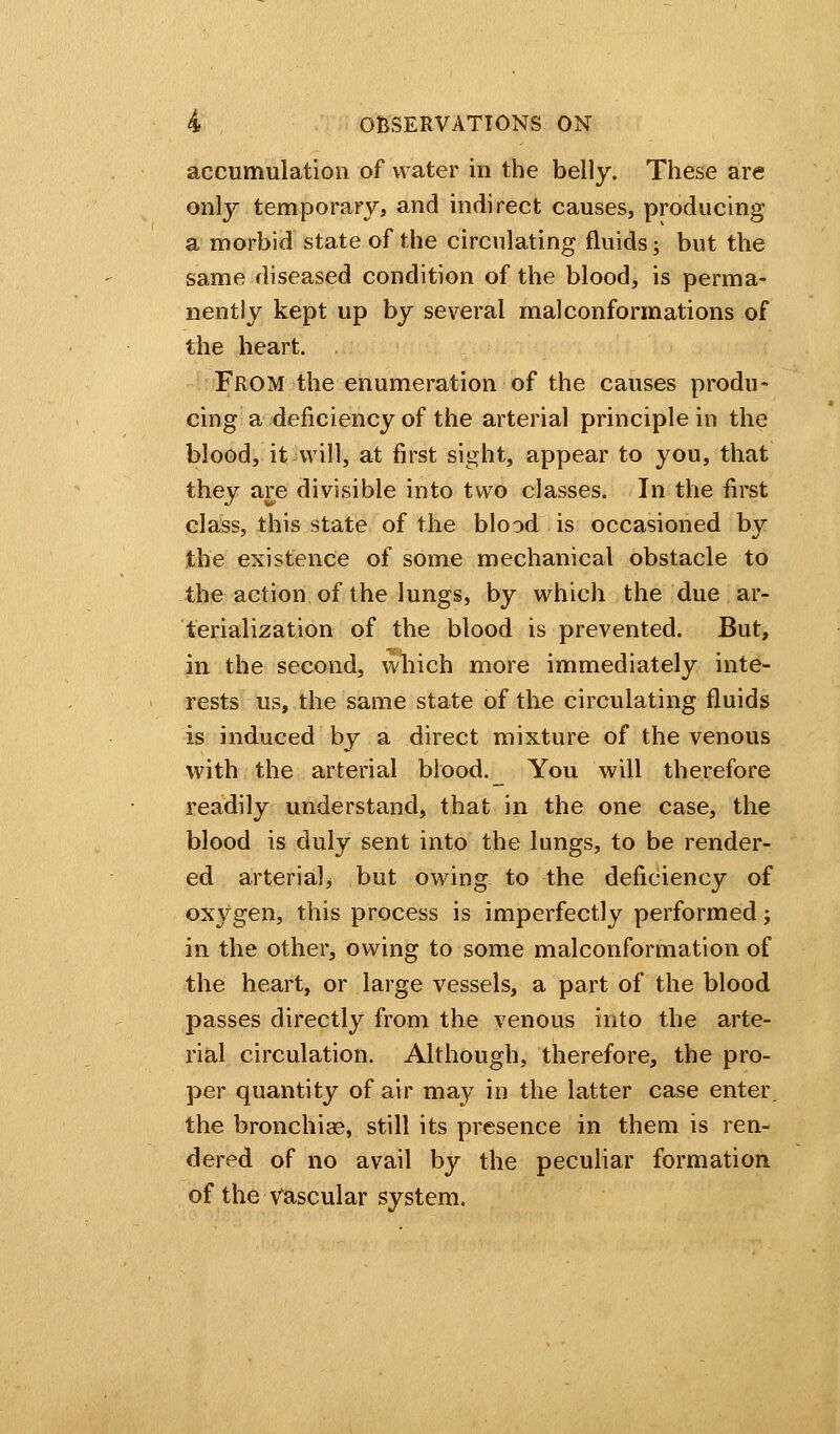 accumulation of water in the belly. These are only temporary, and indirect causes, producing a morbid state of the circulating fluids; but the same diseased condition of the blood, is perma- nently kept up by several mal conformations of the heart. FROM the enumeration of the causes produ- cing a deficiency of the arterial principle in the blood, it will, at first sight, appear to you, that they are divisible into two classes. In the first class, this state of the blood is occasioned by the existence of some mechanical obstacle to the action of the lungs, by which the due ar- terialization of the blood is prevented. But, in the second, which more immediately inte- rests us, the same state of the circulating fluids is induced by a direct mixture of the venous with the arterial blood. i_ You will therefore readily understand, that in the one case, the blood is duly sent into the lungs, to be render- ed arterial* but owing to the deficiency of oxygen, this process is imperfectly performed; in the other, owing to some malconformation of the heart, or large vessels, a part of the blood passes directly from the venous into the arte- rial circulation. Although, therefore, the pro- per quantity of air may in the latter case enter, the bronchiae, still its presence in them is ren- dered of no avail by the peculiar formation of the Vascular system.