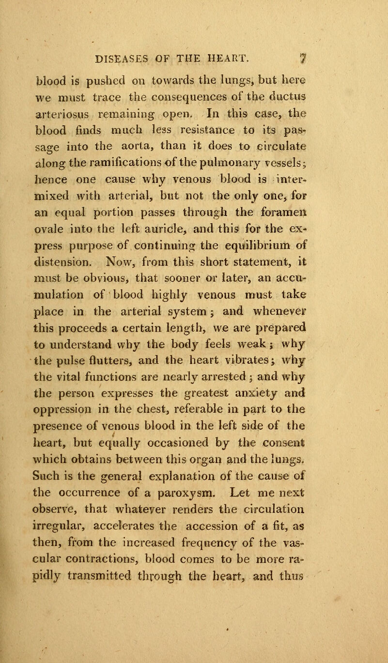 blood is pushed on towards the lungs, but here we must trace the consequences of the ductus arteriosus remaining open. In this case, the blood finds much less resistance to its pas- sage into the aorta, than it does to circulate along the ramifications of the pulmonary vessels; hence one cause why venous blood is inter- mixed with arterial, but not the only one, for an equal portion passes through the foramen ovale into the left auricle, and this for the ex- press purpose of continuing the equilibrium of distension. Now, from this short statement, it must be obvious, that sooner or later, an accu- mulation of blood highly venous must take place in the arterial system; and whenever this proceeds a certain length, we are prepared to understand why the body feels weak; why the pulse flutters, and the heart vibrates; why the vital functions are nearly arrested; and why the person expresses the greatest anxiety and oppression in the chest, referable in part to the presence of venous blood in the left side of the heart, but equally occasioned by the consent which obtains between this organ and the lungs. Such is the general explanation of the cause of the occurrence of a paroxysm. Let me next observe, that whateyer renders the circulation irregular, accelerates the accession of a fit, as then, from the increased frequency of the vas- cular contractions, blood comes to be more ra- pidly transmitted through the heart, and thus