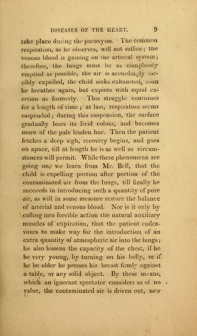 take place during the paroxysm. The common respiration, as he observes, will not suffice; the venous blood is gaming on the arterial system; therefore, the lungs must be as completely emptied as possible, the air is accordingly ior- cibly expelled, the child sinks exhausted, soon he breathes again, but expires with equal ex^ ertion as formerly. This struggle continues for a length of time ; at last, respiration seems suspended; during this suspension, the surface gradually loses its livid colour, and becomes more of the pale leaden hue. Then the patient fetches a deep sigh, recovery begins, and goes oh apace, till at length he is as well as circum- stances will permit. While these phenomena are going on, we learn from Mr. Bell, that the child is expelling portion after portion of the contaminated air from the lungs, till finally he succeeds in introducing such a quantity of pure air, as will in some measure restore the balance of arterial and venous blood. Nor is it only by calling into forcible action the natural auxiliary muscles of expiration, that the patient endea- vours to make way for the introduction of an extra quantity of atmospheric air into the lungs; he also lessens the capacity of the chest, if he be very young, by turning on his belly, or if he be older he presses his breast firmly against a table, or any solid object. By these means, which an ignorant spectator considers as of no yalue, the contaminated air is driven out, new