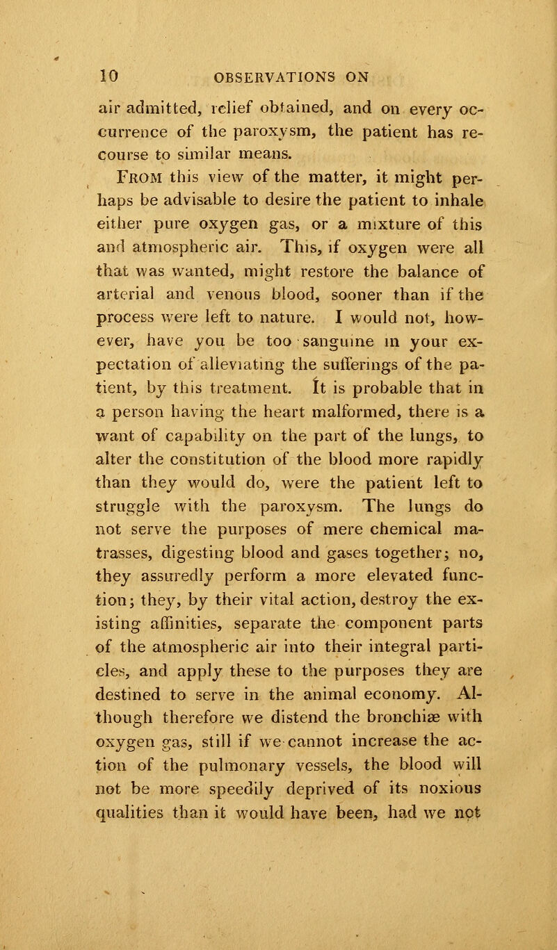 air admitted, relief obtained, and on every oc- currence of the paroxysm, the patient has re- course to similar means. From this view of the matter, it might per- haps be advisable to desire the patient to inhale either pure oxygen gas, or a mixture of this and atmospheric air. This, if oxygen were all that was wanted, might restore the balance of arterial and venous blood, sooner than if the process were left to nature. I would not, how- ever, have you be too sanguine in your ex- pectation of alleviating the sufferings of the pa- tient, by this treatment. It is probable that in a person having the heart malformed, there is a want of capability on the part of the lungs, to alter the constitution of the blood more rapidly than they would do, were the patient left to struggle with the paroxysm. The lungs do not serve the purposes of mere chemical ma- trasses, digesting blood and gases together; no, they assuredly perform a more elevated func- tion; they, by their vital action, destroy the ex- isting affinities, separate the component parts of the atmospheric air into their integral parti- cles, and apply these to the purposes they are destined to serve in the animal economy. Al- though therefore we distend the bronchiae with oxygen gas, still if we cannot increase the ac- tion of the pulmonary vessels, the blood will not be more speedily deprived of its noxious qualities than it would have been, had we not