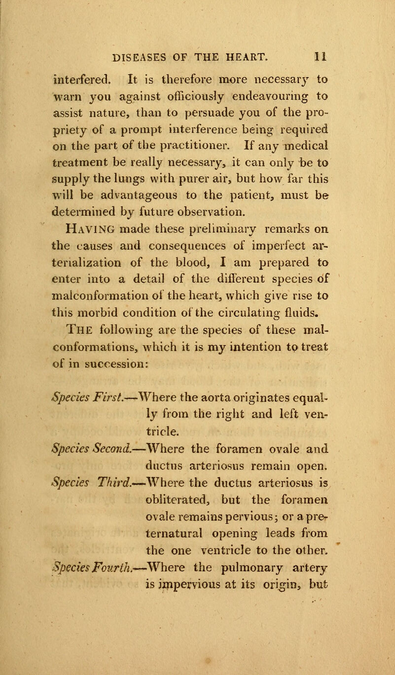interfered. It is therefore more necessary to warn you against officiously endeavouring to assist nature, than to persuade you of the pro- priety of a prompt interference being required on the part of the practitioner. If any medical treatment be really necessary, it can only be to supply the lungs with purer air, but how far this will be advantageous to the patient, must be determined by future observation. Having made these preliminary remarks on the causes and consequences of imperfect ar- tenalization of the blood, I am prepared to enter into a detail of the different species of malconformation of the heart, which give rise to this morbid condition of the circulating fluids. The following are the species of these mal- conformations, which it is my intention to treat of in succession: Species First.—Where the aorta originates equal- ly from the right and left ven- tricle. Species Second.—Where the foramen ovale and ductus arteriosus remain open. Species Third.—Where the ductus arteriosus is obliterated, but the foramen ovale remains pervious; or a pre- ternatural opening leads from the one ventricle to the other. Species Fourth.-—Where the pulmonary artery is impervious at its origin, but