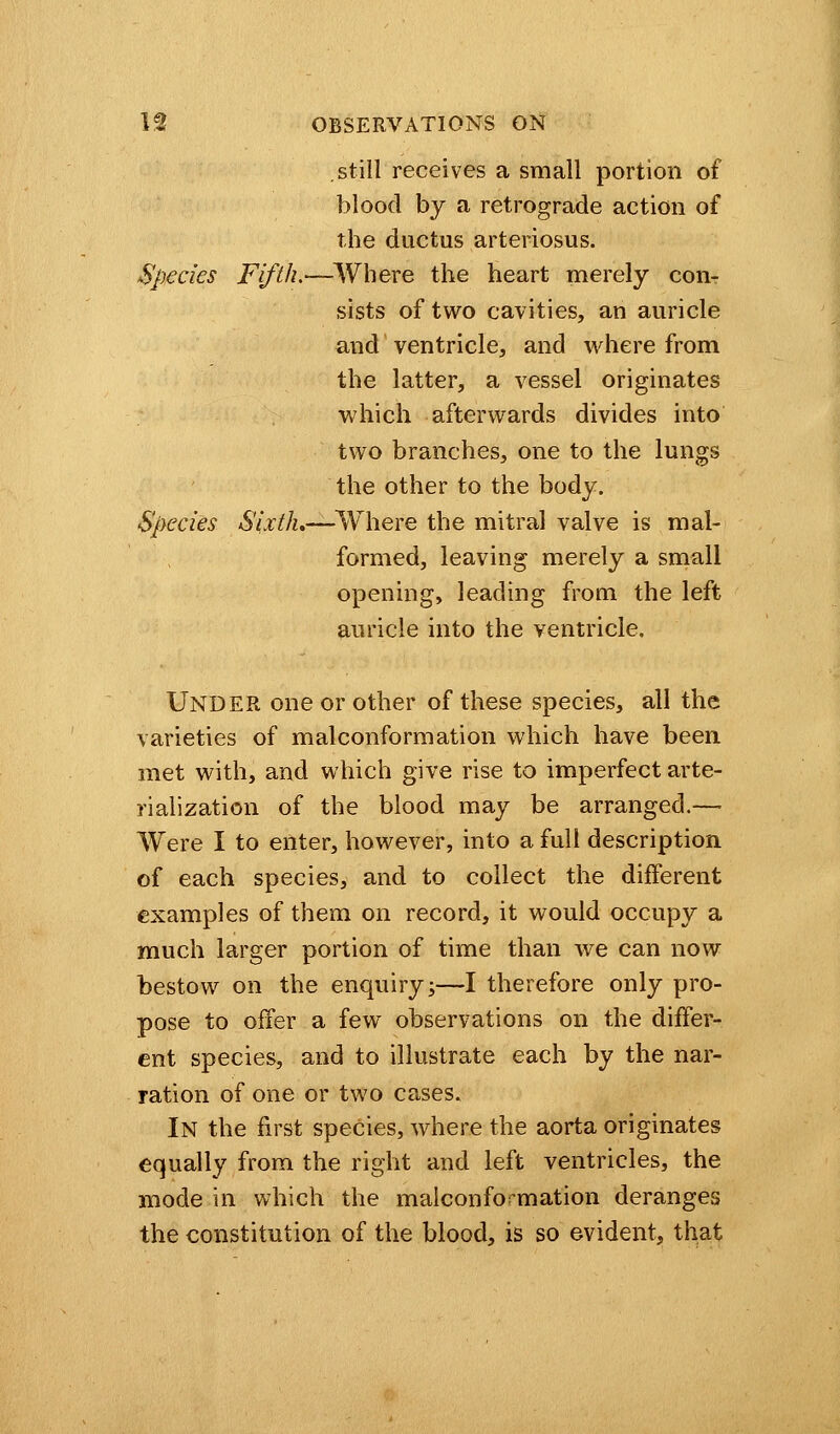 .still receives a small portion of blood by a retrograde action of the ductus arteriosus. Species Fifth.—Where the heart merely con- sists of two cavities, an auricle and ventricle, and where from the latter, a vessel originates which afterwards divides into two branches, one to the lungs the other to the body. Species Sixth.—Where the mitral valve is mal- formed, leaving merely a small opening, leading from the left auricle into the ventricle. UNDER one or other of these species, all the varieties of malconformation which have been met with, and which give rise to imperfect arte- rialization of the blood may be arranged.— Were I to enter, however, into a full description of each species, and to collect the different examples of them on record, it would occupy a much larger portion of time than we can now bestow on the enquiry;—I therefore only pro- pose to offer a few observations on the differ- ent species, and to illustrate each by the nar- ration of one or two cases. In the first species, where the aorta originates equally from the right and left ventricles, the mode in which the malconformation deranges the constitution of the blood, is so evident, that