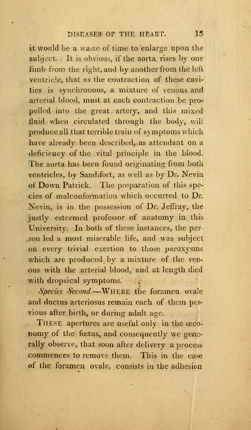 it would be a waste of time to enlarge upon the subject. It is obvious, if the aorta rises by one limb from the right, and by another from the left ventricle, that as the contraction of these cavi- ties is synchronous, a mixture of venous and arterial blood, must at each contraction be pro- pelled into the great, artery, and this mixed fluid when circulated through the body, will produce all that terrible train of symptoms which have already been described, as attendant on a deficiency of the vital principle in the blood. The aorta has been found originating from both ventricles, by Sandifort, as well as by Dr. Nevin of Down Patrick. The preparation of this spe- cies of malconformation which occurred to Dr. Nevin, is in the possession of Dr. Jem-ay, the justly esteemed professor of anatomy in this University. In both of these instances, the per- .son led a most miserable life, and was subject on every trivial exertion to those paroxysms which are produced by a mixture of the ven- ous with the arterial blood, and at length died with dropsical symptoms. Species Second.—WHERE the foramen ovale and ductus arteriosus remain each of them per- vious after birth, or during adult age. THESE apertures are useful only in the oeco- nomy of the foetus, and consequently we gene- rally observe, that soon after delivery a process commences to remove them. This in the case of the foramen ovale, consists in the adhesion