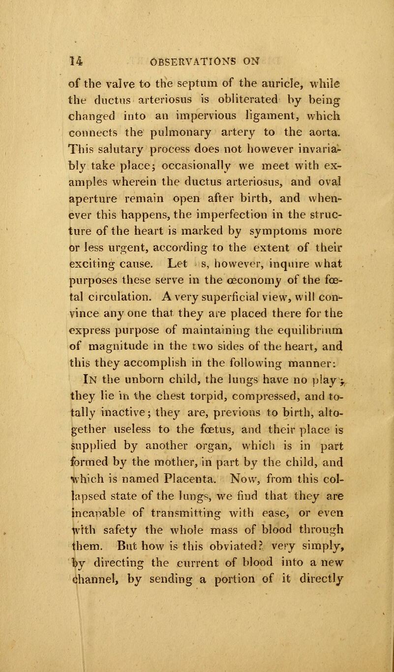 of the valve to the septum of the auricle, while the ductus arteriosus is obliterated by being changed into an impervious ligament, which connects the pulmonary artery to the aorta. This salutary process does not however invaria- bly take placej occasionally we meet with ex- amples wherein the ductus arteriosus, and oval aperture remain open after birth, and when- ever this happens, the imperfection in the struc- ture of the heart is marked by symptoms more or less urgent, according to the extent of their exciting cause. Let s, however, inquire what purposes these serve in the ceconomy of the foe- tal circulation. A very superficial view, will con- vince any one that they are placed there for the express purpose of maintaining the equilibrium of magnitude in the two sides of the heart, and this they accomplish in the following manner: In the unborn child, the lungs have no play >. they lie in the chest torpid, compressed, and to- tally inactive; they are, previous to birth, alto- gether useless to the foetus, and their place is supplied by another organ, which is in part formed by the mother, in part by the child, and which is named Placenta. Now, from this col- lapsed state of the lungs, we find that they are incapable of transmitting with ease, or even with safety the whole mass of blood through them. But how is this obviated? very simply, by directing the current of blood into a new channel, by sending a portion of it directly