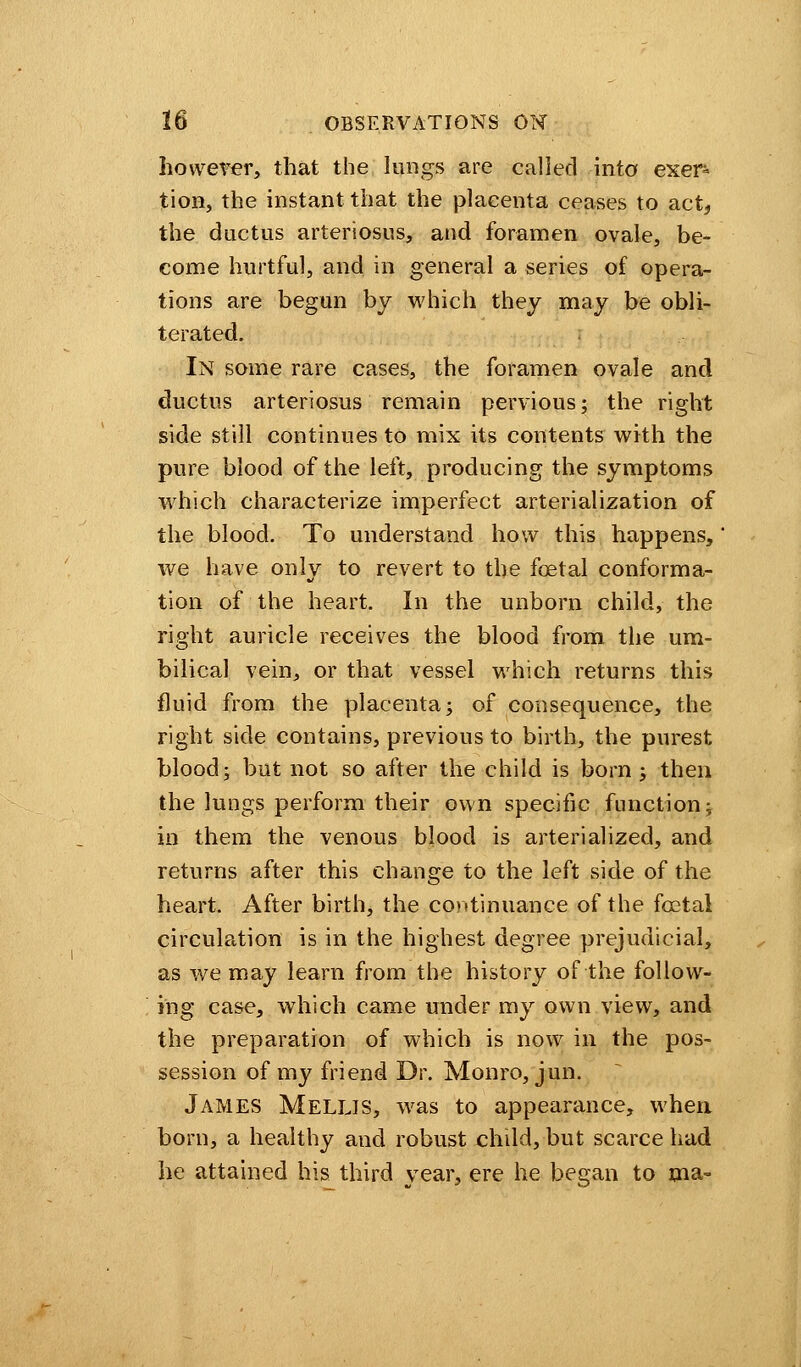 however, that the lungs are called into exer- tion, the instant that the placenta ceases to act, the ductus arteriosus, and foramen ovale, be- come hurtful, and in general a series of opera- tions are begun by which they may be obli- terated. In some rare cases, the foramen ovale and ductus arteriosus remain pervious; the right side still continues to mix its contents with the pure blood of the left, producing the symptoms which characterize imperfect arterialization of the blood. To understand how this happens, we have only to revert to the fcetal conforma- tion of the heart. In the unborn child, the right auricle receives the blood from the um- bilical vein, or that vessel which returns this fluid from the placenta; of consequence, the right side contains, previous to birth, the purest blood; but not so after the child is bom ; then the lungs perform their own specific function; in them the venous blood is arterialized, and returns after this change to the left side of the heart. Alter birth, the continuance of the fcetal circulation is in the highest degree prejudicial, as we may learn from the history of the follow- ing case, which came under my own view, and the preparation of which is now in the pos- session of my friend Dr. Monro, jun. James Mellis, was to appearance, when born, a healthy and robust child, but scarce had he attained his third year, ere he began to ma-