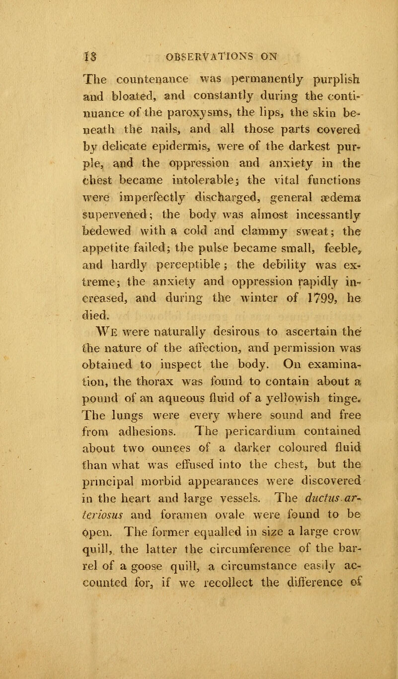 The countenance was permanently purplish and bloated, and constantly during the conti- nuance of the paroxysms, the lips, the skin be- neath the nails, and all those parts covered by delicate epidermis, were of the darkest pur- ple, and the oppression and anxiety in the chest became intolerable; the vital functions were imperfectly discharged, general aedema supervened; the body was almost incessantly bedewed with a cold and clammy sweat; the appetite failed; the pulse became small, feeble, and hardly perceptible; the debility was ex- treme; the anxiety and oppression rapidly in- creased, and during the winter of 1799, he died. We were naturally desirous to ascertain the? the nature of the affection, and permission was obtained to inspect the body. On examina- tion, the thorax was found to contain about a pound of an aqueous fluid of a yellowish tinge. The lungs were every where sound and free from adhesions. The pericardium contained about two ounces of a darker coloured fluid than what was effused into the chest, but the principal morbid appearances were discovered in the heart and large vessels. The ductus.ar- teriosus and foramen ovale were found to be open. The former equalled in size a large crow quill, the latter the circumference of the bar- rel of a goose quill, a circumstance easdy ac- counted for, if we recollect the difference of