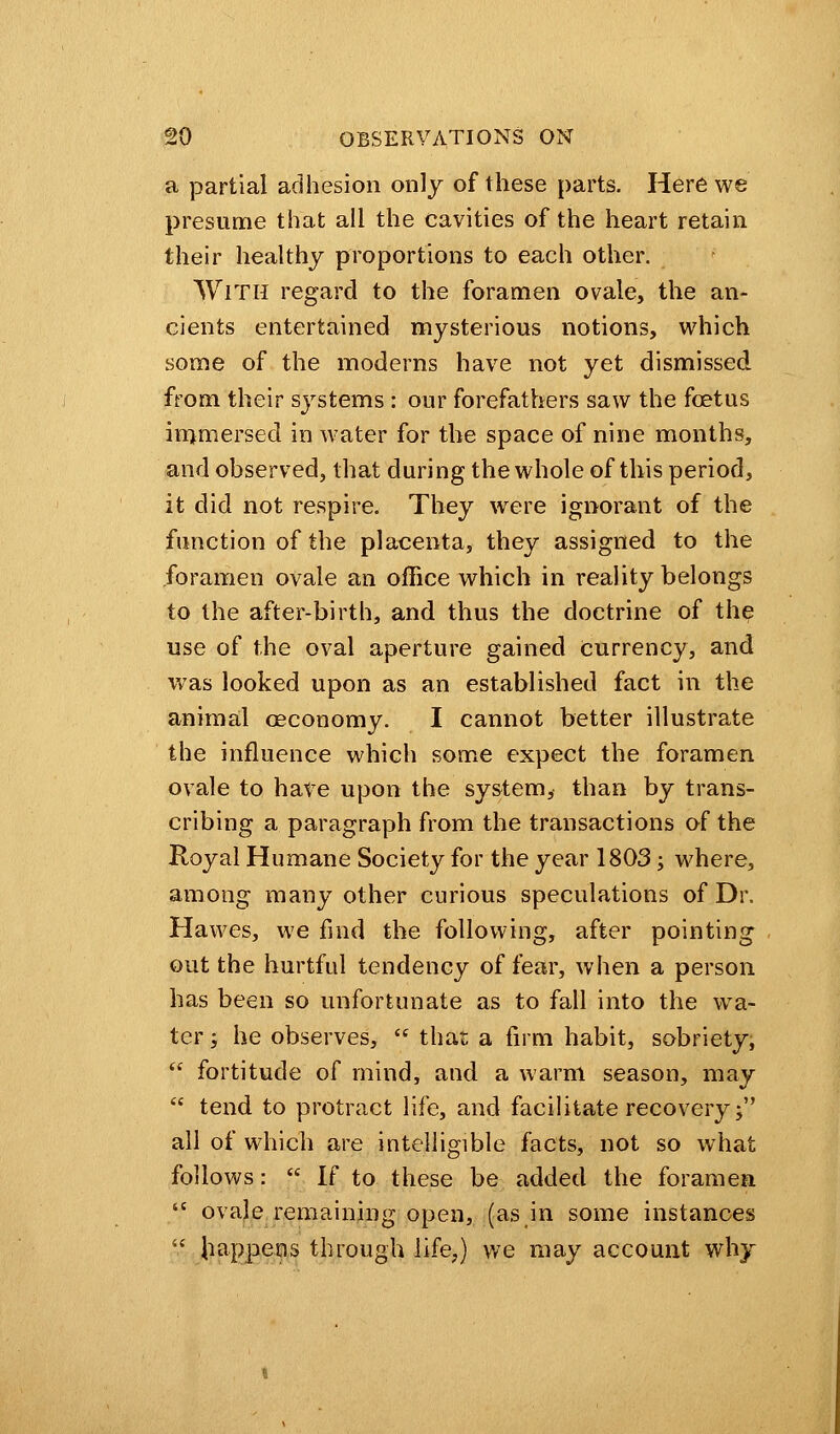 a partial adhesion only of these parts. Here we presume that all the cavities of the heart retain their healthy proportions to each other. With regard to the foramen ovale, the an- cients entertained mysterious notions, which some of the moderns have not yet dismissed from their systems : our forefathers saw the foetus immersed in water for the space of nine months, and observed, that during the whole of this period, it did not respire. They were ignorant of the function of the placenta, they assigned to the foramen ovale an office which in reality belongs to the after-birth, and thus the doctrine of the use of the oval aperture gained currency, and was looked upon as an established fact in the animal ceconomy. I cannot better illustrate the influence which some expect the foramen ovale to have upon the system, than by trans- cribing a paragraph from the transactions of the Royal Humane Society for the year 1803; where, among many other curious speculations of Dr. Hawes, we find the following, after pointing out the hurtful tendency of fear, when a person has been so unfortunate as to fall into the wa- ter j he observes,  that a firm habit, sobriety,  fortitude of mind, and a warm season, may  tend to protract life, and facilitate recovery; all of which are intelligible facts, not so what follows:  If to these be added the foramen  ovale remaining open, (as in some instances  happens through life,) we may account why