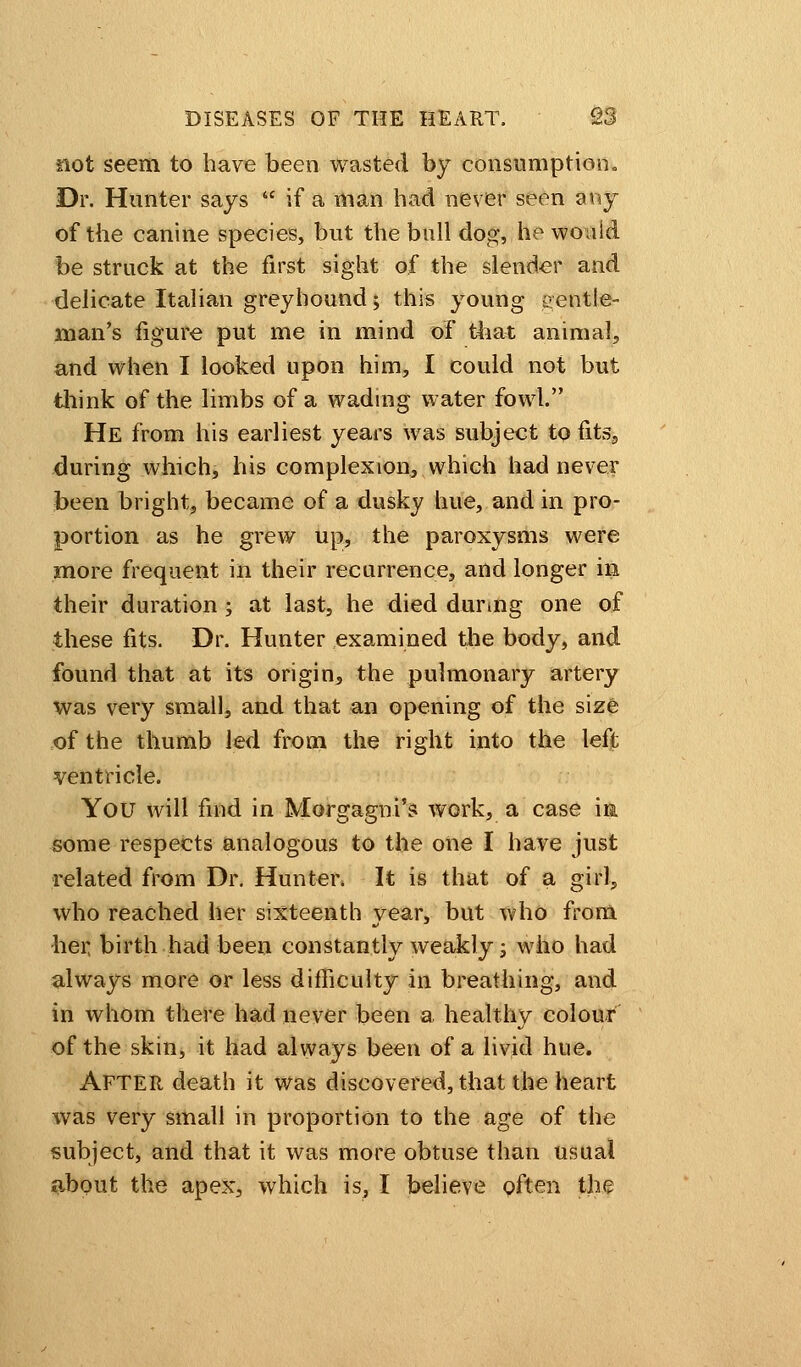 not seem to have been wasted by consumption. Dr. Hunter says if a man had never seen any of the canine species, but the bull dog, he would be struck at the first sight of the slender and delicate Italian greyhound; this young gentle- man's figure put me in mind of that animal, and when I looked upon him, I could not but think of the limbs of a wading water fowl. He from his earliest years was subject to fitss during which, his complexion, which had never been bright, became of a dusky hue, and in pro- portion as he grew up, the paroxysms were more frequent in their recurrence, and longer in their duration ; at last, he died during one of these fits. Dr. Hunter examined the body, and found that at its origin, the pulmonary artery was very small, and that an opening of the size of the thumb led from the right into the left ventricle. You will find in Morgagni's work, a case in some respects analogous to the one I have just related from Dr. Hunter. It is that of a girl, who reached her sixteenth vear, but who from her birth had been constantly weakly; who had always more or less difficulty in breathing, and in whom there had never been a healthy colour of the skin, it had always been of a livid hue. After death it was discovered, that the heart was very small in proportion to the age of the subject, and that it was more obtuse than usual about the apex, which is, I believe often the