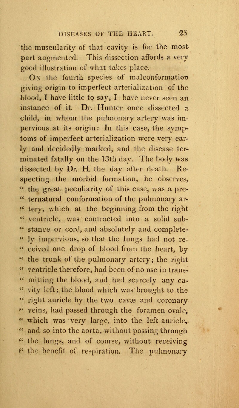 tlie muscularity of that cavity is for the most part augmented. This dissection affords a very good illustration of what takes place. On the fourth species of malconformation giving origin to imperfect arterialization of the blood, I have little to say, I have never seen an instance of it. Dr. Hunter once dissected a child, in whom the pulmonary artery was im- pervious at its origin: In this case, the symp- toms of imperfect arterialization were very ear- ly and decidedly marked, and the disease ter- minated fatally on the 13th day. The body was dissected by Dr. H. the day after death. Re- specting the morbid formation, he observes, the great peculiarity of this case, was a pre- ternatural conformation of the pulmonary ar- *>' tery, which at the beginning from the right ventricle, was contracted into a solid sub- stance or cord, and absolutely and complete- \y impervious, so that the lungs had not re- ceived one drop of blood from the heart, by 11 the trunk of the pulmonary artery; the right s< ventricle therefore, had been of no use in trans* mitting the blood, and had scarcely any ca- vity left; the blood which was brought to the fc right auricle by the two cavre and coronary f< veins, had passed through the foramen ovale, which was very large, into the left auricle* and so into the aorta, without passing through *c the lungs, and of course, without receiving V the benefit of respiration. The pulmonary