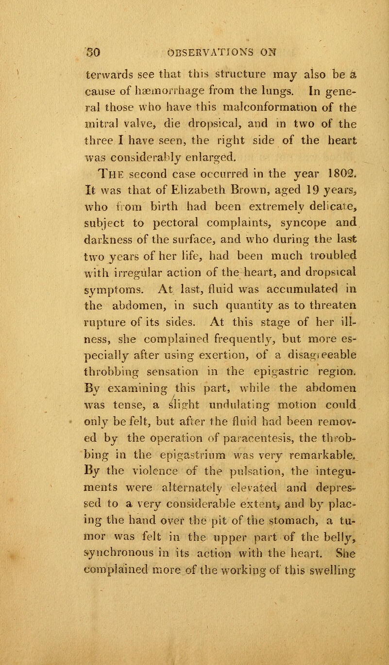 tervvards see that this structure may also be & cause of haemorrhage from the lungs. In gene- ral those who have this malconformation of the mitral valve, die dropsical, arid in two of the three I have seen, the right side of the heart was considerably enlarged. The second case occurred in the year 1802. It was that of Elizabeth Brown, aged 19 years^ who torn birth had been extremelv delicate, subject to pectoral complaints, syncope and darkness of the surface, and who during the last two years of her life, had been much troubled with irregular action of the heart, and dropsical symptoms. At last, fluid was accumulated in the abdomen, in such quantity as to threaten rupture of its sides. At this stage of her ill- ness, she complained frequentlj7, but more es- pecially after using exertion, of a disagreeable throbbing sensation in the epigastric region. By examining this part, while the abdomen was tense, a slight undulating motion could only be felt, but after the fluid had been remov- ed by the operation of paracentesis, the throb- bing in the epigastrium was very remarkable. By the violence of the pulsation, the integu- ments were alternately elevated and depres- sed to a very considerable extent, and by plac- ing the hand over the pit of the stomach, a tu- mor was felt in the upper part of the belly, synchronous in its action with the heart. She complained more of the working of this swelling