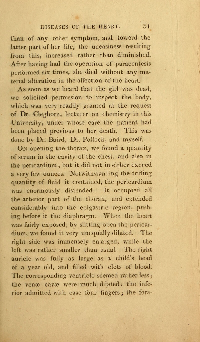 than of any other symptom, and toward the latter part of her life, the uneasiness resulting from this, increased rather than diminished. After having had the operation of paracentesis performed six times, she died without any ma- terial alteration in the affection of the heart. As soon as we heard that the girl was dead, we solicited permission to inspect the body, which was very readily granted at the request of Dr. Cleghorn, lecturer on chemistry in this University, under whose care the patient had been placed previous to her death. This was done by Dr. Baird, Dr. Pollock, and myself. On opening the thorax, we found a quantity of serum in the cavity of the chest, and also in the pericardium j but it did not in either exceed a very few ounces. Notwithstanding the trifling quantity of fluid it contained, the pericardium was enormously distended. It occupied all the arterior part of the thorax, and extended considerably into the epigastric region, push- ing before it the diaphragm. When the heart was fairly exposed, by slitting open the pericar- dium, we found it very unequally dilated. The right side was immensely enlarged, while the left was rather smaller than usual. The right auricle was fully as large as a child's head of a year old, and filled with clots of blood. The corresponding ventricle seemed rather less; the venae cavse were much dilated; the infe- rior admitted with ease four fingers; the fora-