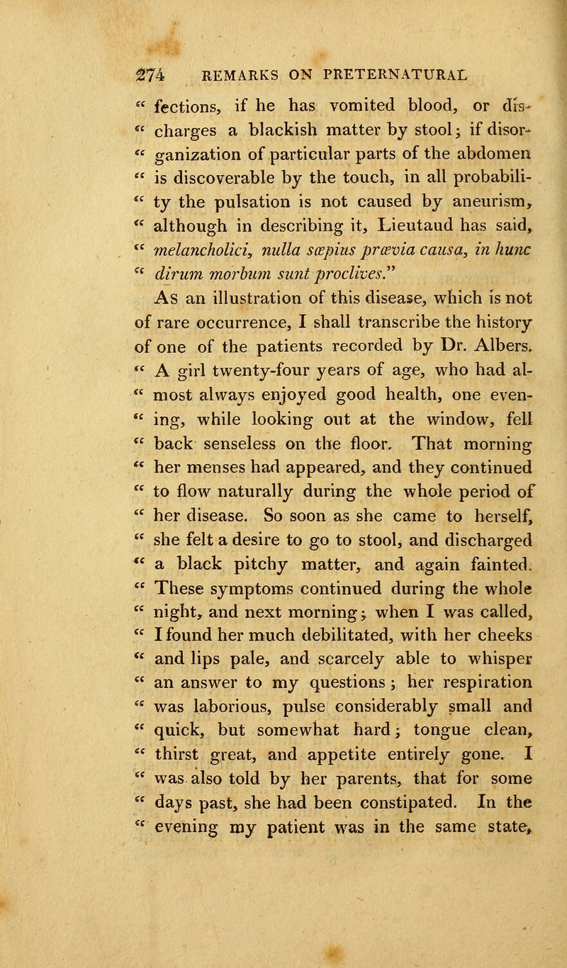  fections, if he has vomited blood, or drs-  charges a blackish matter by stool j ifdisor-  ganization of particular parts of the abdomen  is discoverable by the touch, in all probabili-  ty the pulsation is not caused by aneurism,  although in describing it, Lieutaud has said,  melancholia, nulla scepius prcevia causa, in hunc Zi dirum morbum suntproclives As an illustration of this disease, which is not of rare occurrence, I shall transcribe the history of one of the patients recorded by Dr. Albers.  A girl twenty-four years of age, who had al-  most always enjoyed good health, one even- ft ing, while looking out at the window, fell  back senseless on the floor. That morning  her menses had appeared, and they continued  to flow naturally during the whole period of  her disease. So soon as she came to herself, <f she felt a desire to go to stool* and discharged Ae a black pitchy matter, and again fainted.  These symptoms continued during the whole  night, and next morning; when I was called, cc I found her much debilitated, with her cheeks  and lips pale, and scarcely able to whisper  an answer to my questions ; her respiration iC was laborious, pulse considerably small and  quick, but somewhat hard; tongue clean,  thirst great, and appetite entirely gone. I  was also told by her parents, that for some  days past, she had been constipated. In the <s evening my patient was in the same state,