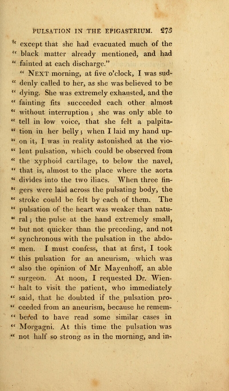 t? except that she had evacuated much of the ee black matter already mentioned, and had fainted at each discharge.  Next morning* at five o'clock, I was sud-  denly called to her, as she was believed to be  dying. She was extremely exhausted, and the  fainting fits succeeded each other almost <( without interruption ; she was only able to  tell in low voice, that she felt a palpita-  tion in her belly y when I laid my hand up- u on it* I was in reality astonished at the vio- t( lent pulsation, which could be observed from  the xyphoid cartilage $ to below the navel*  that is, almost to the place where the aorta  divides into the two iliacs. When three fin- u gers were laid across the pulsating body, the  stroke could be felt by each of them. The  pulsation of the heart was weaker than natu- *c ral i the pulse at the hand extremely smallj  but not quicker than the preceding, and not  synchronous with the pulsation in the abdo-  men. I must confess, that at first, I took fe this pulsation for an aneurism, which was «* also the opinion of Mr Mayenhoff, an able  surgeon. At noon, I requested Dr. Wien- <c halt to visit the patient, who immediately tf said, that he doubted if the pulsation pro-  ceeded from an aneurism, because he remem- <c bei4ed to have read some similar cases in (< Morgagni. At this time the pulsation was  not half so strong as in the morning, and in-*