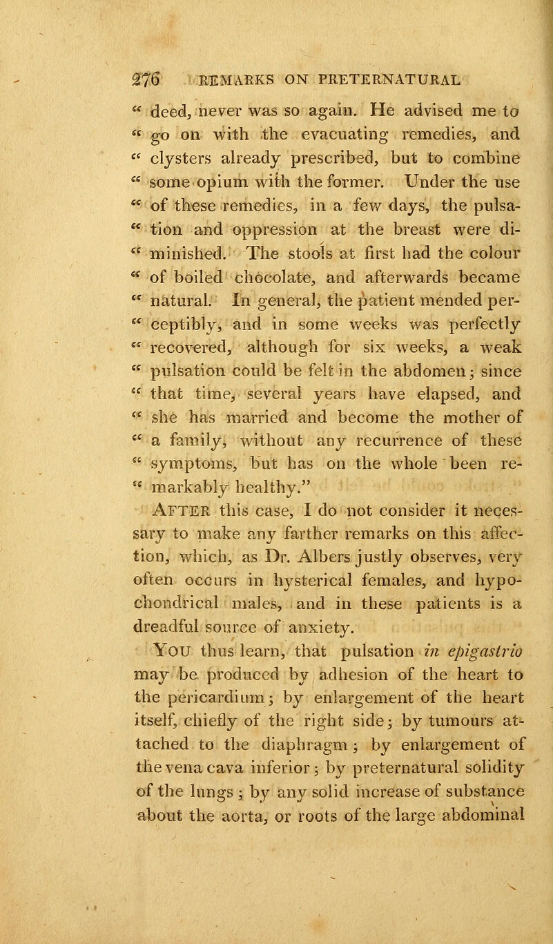  deed, never was so again. He advised me to <c go on with the evacuating remedies, and  clysters already prescribed, but to combine  some opium with the former. Under the use £C of these remedies, in a few days, the pulsa- s< tion and oppression at the breast were di-  minished. The stools at first had the colour * of boiled chocolate, and afterwards became  natural. In general, the patient mended per- tc ceptibly, and in some weeks was perfectly es recovered, although for six weeks, a weak  pulsation could be felt in the abdomen; since <f that time, several years have elapsed, and  she has married and become the mother of ie a family ^ without any recurrence of these  symptoms, but has on the whole been re- u markably healthy. After this case, I do not consider it neces- sary to make any farther remarks on this affec- tion, which, as Dr. Albers justly observes, very often occurs in hysterical females, and hypo- chondrical males, and in these patients is a dreadful source of anxiety. You thus learn, that pulsation in epigastric may be produced by adhesion of the heart to the pericardium; by enlargement of the heart itself, chiefly of the right side; by tumours at- tached to the diaphragm; by enlargement of the vena cava inferior; by preternatural solidity of the lungs ; by any solid increase of substance about the aorta, or roots of the large abdominal