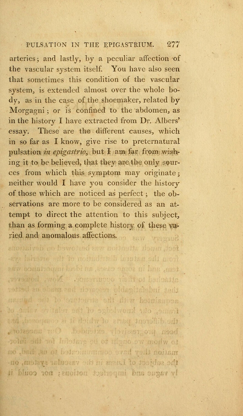 arteries j and lastly, by a peculiar affection-of the vascular system itself. You have also seen that sometimes this condition of the vascular system, is extended almost over the whole bo- dy, as in the case of the shoemaker, related by Morgagni; or is confined to the abdomen, as in the history I have extracted from Dr. Albers' essay. These are the different causes, which in so far as I know, give rise to preternatural pulsation in epigastrio, but I am; far from wish- ing it to be believed, that they are the only sour- ces from which this symptom may originate; neither would I have you consider the history of those which are noticed as perfect; the ob- servations are more to be considered as an at- tempt to direct the attention to this subject, than as forming a complete history of these va- ried and anomalous affections.