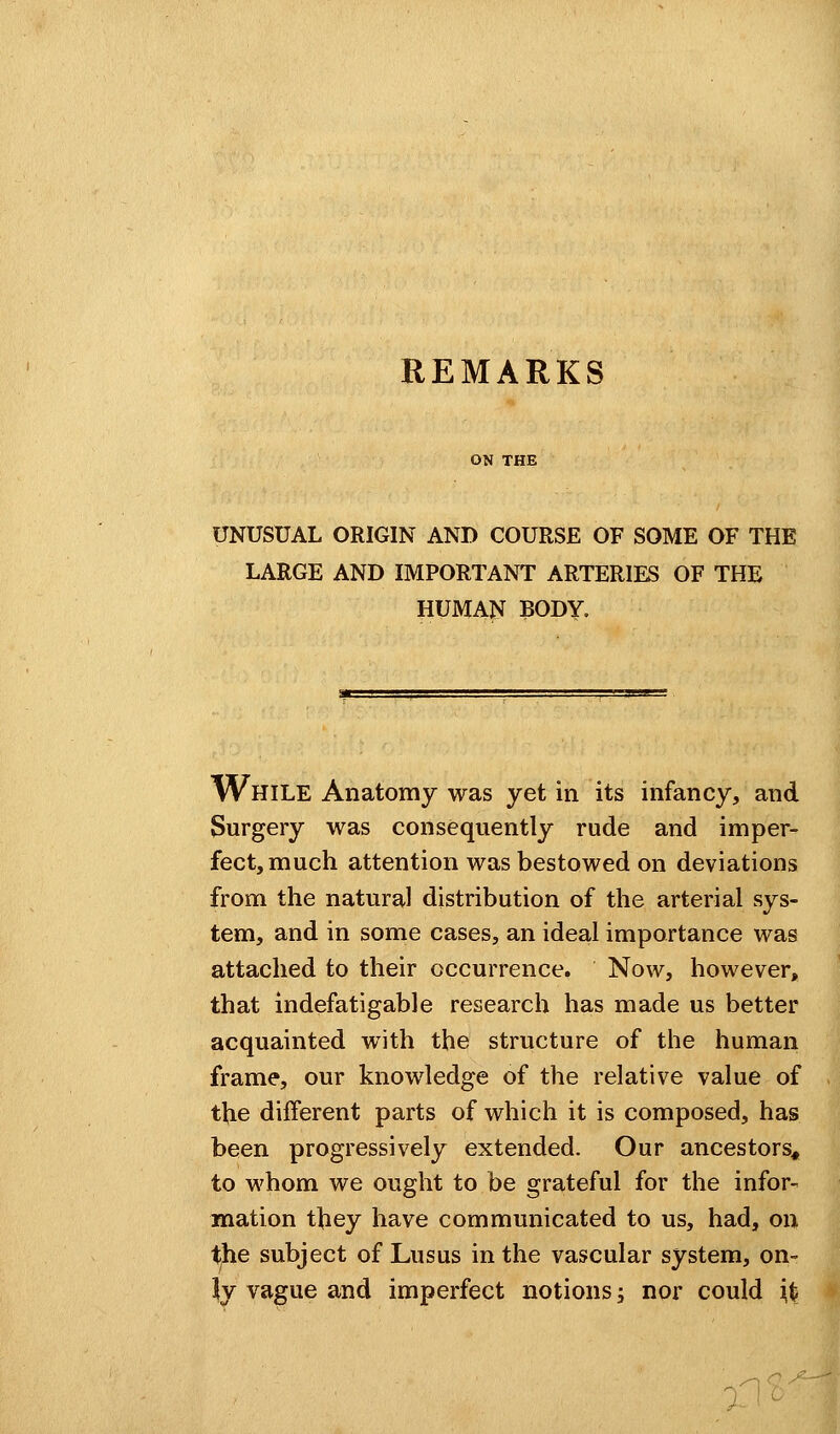 REMARKS ON THE UNUSUAL ORIGIN AND COURSE OF SOME OF THE LARGE AND IMPORTANT ARTERIES OF THE HUMAN BODY. While Anatomy was yet in its infancy, and Surgery was consequently rude and imper- fect, much attention was bestowed on deviations from the natural distribution of the arterial sys- tem, and in some cases, an ideal importance was attached to their occurrence. Now, however, that indefatigable research has made us better acquainted with the structure of the human frame, our knowledge of the relative value of the different parts of which it is composed, has been progressively extended. Our ancestors* to whom we ought to be grateful for the infor- mation they have communicated to us, had, on tjhe subject of Lusus in the vascular system, on- ly vague and imperfect notions; nor could fa