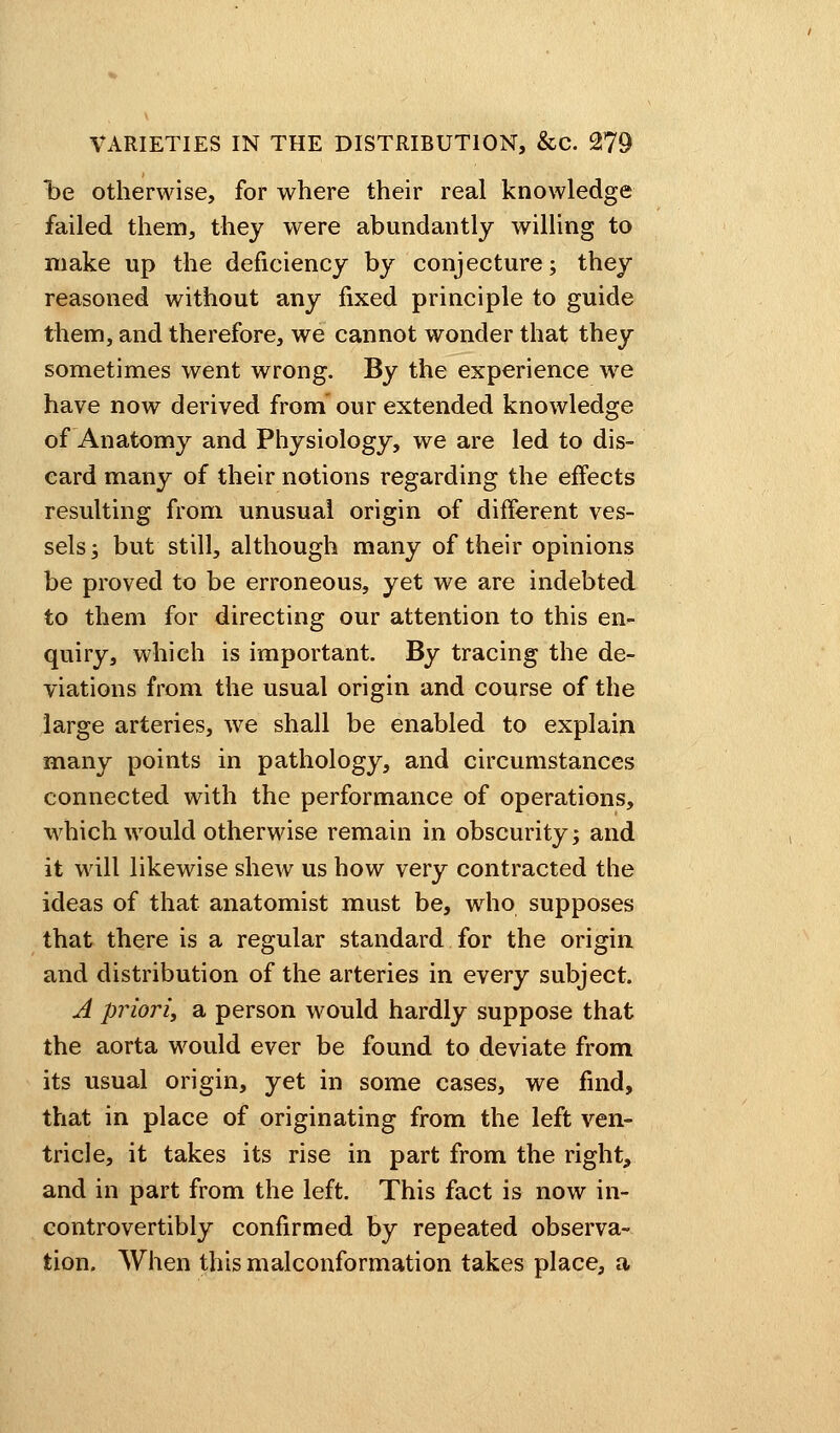loe otherwise, for where their real knowledge failed them, they were abundantly willing to make up the deficiency by conjecture; they reasoned without any fixed principle to guide them, and therefore, we cannot wonder that they sometimes went wrong. By the experience we have now derived from our extended knowledge of Anatomy and Physiology, we are led to dis- card many of their notions regarding the effects resulting from unusual origin of different ves- sels ; but still, although many of their opinions be proved to be erroneous, yet we are indebted to them for directing our attention to this en- quiry, which is important. By tracing the de- viations from the usual origin and course of the large arteries, we shall be enabled to explain many points in pathology, and circumstances connected with the performance of operations, which would otherwise remain in obscurity; and it will likewise shew us how very contracted the ideas of that anatomist must be, who supposes that there is a regular standard for the origin and distribution of the arteries in every subject. A priori, a person would hardly suppose that the aorta would ever be found to deviate from its usual origin, yet in some cases, we find, that in place of originating from the left ven- tricle, it takes its rise in part from the right, and in part from the left. This fact is now in- controvertibly confirmed by repeated observa- tion. When thismalconformation takes place, a