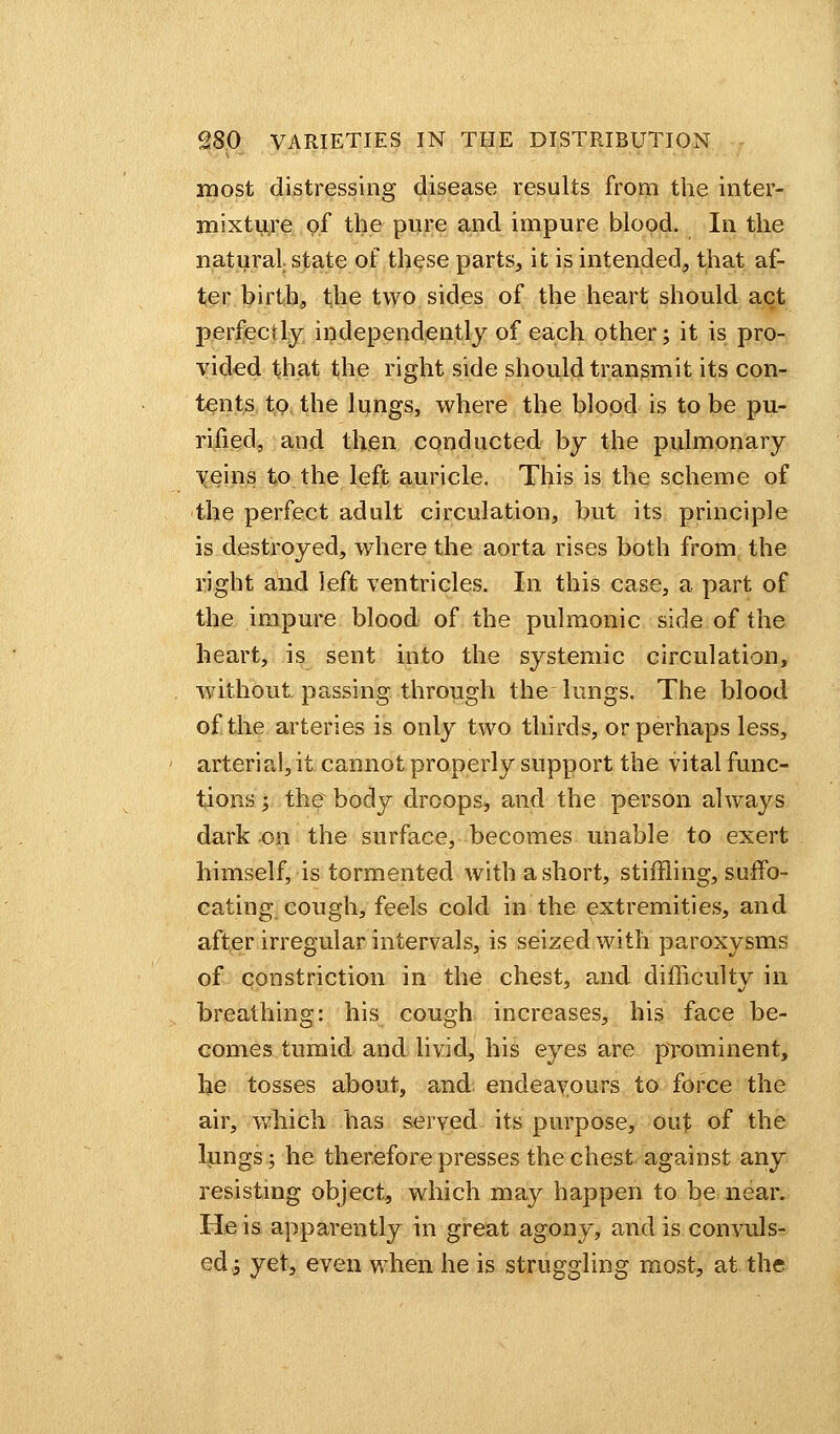 most distressing disease results from the inter- mixture of the pure and impure blood. In the natural state of these parts, it is intended, that af- ter birth, the two sides of the heart should act perfectly independently of each other; it is pro- vided that the right side should transmit its con- tents to the lungs, where the blood is to be pu- rified, and then conducted by the pulmonary veins to the left auricle. This is the scheme of the perfect adult circulation, but its principle is destroyed, where the aorta rises both from the right and left ventricles. In this case, a part of the impure blood of the pulmonic side of the heart, is sent into the systemic circulation, without, passing through the lungs. The blood of the arteries is only two thirds, or perhaps less, arterial, it cannot properly support the vital func- tions ; the body droops, and the person always dark on the surface, becomes unable to exert himself, is tormented with a short, stiffling, suffo- cating cough, feels cold in the extremities, and after irregular intervals, is seized with paroxysms of constriction in the chest, and difficulty in breathing: his cough increases, his face be- comes tumid and livid, his eyes are prominent, he tosses about, and endeavours to force the air, which has served its purpose, out of the lungs; he therefore presses the chest against any resisting object, which may happen to be near. He is apparently in great agony, and is convuls- ed -3 yet, even when he is struggling most, at the