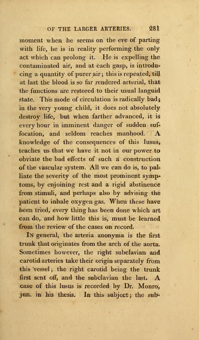 moment when he seems on the eve of parting with life, he is in reality performing the only- act which can prolong it. He is expelling the contaminated air, and at each gasp, is introdu- cing a quantity of purer air; this is repeated, till at last the blood is so far rendered arterial, that the functions are restored to their usual languid state. This mode of circulation is radically bad > in the very young child, it does not absolutely destroy life, but when farther advanced, it is every hour in imminent danger of sudden suf- focation, and seldom reaches manhood. A knowledge of the consequences of this lusus, teaches us that we have it not in our power to obviate the bad effects of such a construction of the vascular system * All we can do is, to pal- liate the severity of the most prominent symp- toms, by enjoining rest and a rigid abstinence from stimuli, and perhaps also by advising the patient to inhale oxygen gas^ When these have been tried, every thing has been done which art can do, and how little this is, must be learned from the review of the cases on record. In general, the arteria anonyma is the first trunk that originates from the arch of the aorta. Sometimes however, the right subclavian and carotid arteries take their origin separately from this vessel; the right carotid being the trunk first sent off, and the subclavian the last. A case of this lusus is recorded by Dr. Monro, jun. in his thesis. In this subject; the sub-